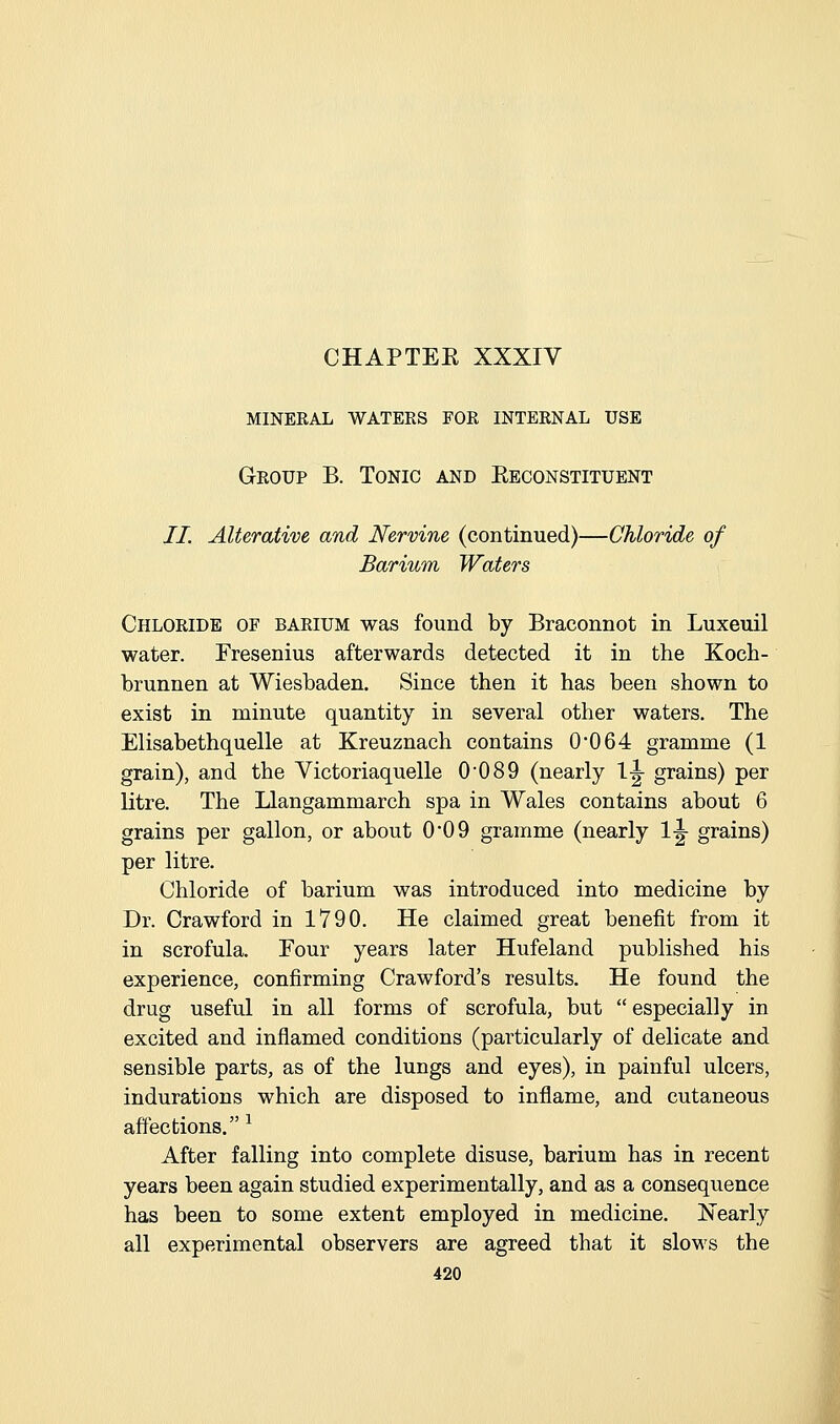 mineral waters for internal use Group B. Tonic and Eeconstituent //. Alterative and Nervine (continued)—Chloride of Barium Waters Chloride of barium was found by Braconnot in Luxeuil water. Fresenius afterwards detected it in the Koch- brunnen at Wiesbaden. Since then it has been shown to exist in minute quantity in several other waters. The Elisabethquelle at Kreuznach contains 0*064 gramme (1 grain), and the Victoriaquelle 0*089 (nearly 1-g- grains) per Ktre. The Llangammarch spa in Wales contains about 6 grains per gallon, or about 0*09 gramme (nearly 1^ grains) per litre. Chloride of barium was introduced into medicine by Dr. Crawford in 1790. He claimed great benefit from it in scrofula. Four years later Hufeland published his experience, confirming Crawford's results. He found the drug useful in all forms of scrofula, but especially in excited and inflamed conditions (particularly of delicate and sensible parts, as of the lungs and eyes), in painful ulcers, indurations which are disposed to inflame, and cutaneous affections. ^ After falling into complete disuse, barium has in recent years been again studied experimentally, and as a consequence has been to some extent employed in medicine. Nearly all experimental observers are agreed that it slows the