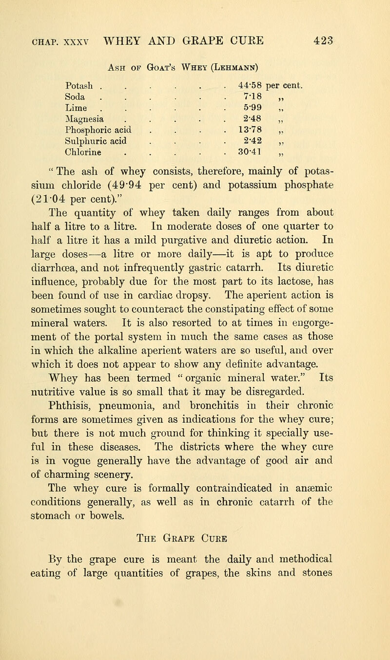 Ash of Goat's Whey (Lehmann) Potash . Soda Lime Magnesia Phosphoric acid Sulphuric acid Chlorine 4458 per cent. 7-18 5-99 2-48 13-78 2-42 30-41  The ash of whey consists, therefore, mainly of potas- sium chloride (49*94 per cent) and potassium phosphate (21-04 per cent). The quantity of whey taken daily ranges from about half a litre to a litre. In moderate doses of one quarter to half a litre it has a mild purgative and diuretic action. In large doses—a litre or more daily—it is apt to produce diarrhoea, and not infrequently gastric catarrh. Its diuretic influence, probably due for the most part to its lactose, has been found of use in cardiac dropsy. The aperient action is sometimes sought to counteract the constipating effect of some mineral waters. It is also resorted to at times in engorge- ment of the portal system in much the same cases as those in which the alkaline aperient waters are so useful, and over which it does not appear to show any definite advantage. Whey has been termed  organic mineral water. Its nutritive value is so small that it may be disregarded. Phthisis, pneumonia, and bronchitis in their chronic forms are sometimes given as indications for the whey cure; but there is not much ground for thinking it specially use- ful in these diseases. The districts where the whey cure is in vogue generally have the advantage of good air and of charming scenery. The whey cure is formally contraindicated in anaemic conditions generally, as well as in chronic catarrh of the stomach or bowels. The Gkape Cure By the grape cure is meant the daily and methodical eating of large quantities of grapes, the skins and stones