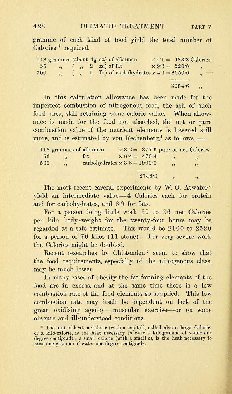 gramme of each kind of food yield the total number of Calories * required. 118 grammes (about 4^- oz.) of albumen x 41 = 4838 Calories. 56 „ ( „ 2 oz.) of fat x 9'3 = 520-8 „ 500 ,, ( „ 1 lb.) of carbobydrates X 4-1 = 2050-0 „ 3054-6 „ In this calculation allowance has been made for the imperfect combustion of nitrogenous food, the ash of such food, urea, still retaining some caloric value. When allow- ance is made for the food not absorbed, the net or pure combustion value of the nutrient elements is lowered still more, and is estimated by von Eechenberg,^ as follows :— 118 grammes of albumen x 3-2 = 377-6 pure or net Calories. 56 „ fat x8-4= 470*4 „ „ 500 „ carbohydrates X 3-8 = 1900-0 „ „ 2748-0 The most recent careful experiments by W. 0. Atwater^ yield an intermediate value—4 Calories each for protein and for carbohydrates, and 8*9 for fats. For a person doing little work 30 to 36 net Calories per kilo body-weight for the twenty-four hours may be regarded as a safe estimate. This would be 2100 to 2520 for a person of 70 kilos (11 stone). For very severe work the Calories might be doubled. Kecent researches by Chittenden '^ seem to show that the food requirements, especially of the nitrogenous class, may be much lower. In many cases of obesity the fat-forming elements of the food are in excess, and at the same time there is a low combustion rate of the food elements so supplied. This low combustion rate may itself be dependent on lack of the great oxidising agency—muscular exercise—or on some obscure and ill-understood conditions. * The unit of heat, a Calorie (with a capital), called also a large Calorie, or a kilo-calorie, is the heat necessary to raise a kilogramme of water one degree centigrade ; a small calorie (with a small c), is the heat necessary to • raise one gramme of water one degree centigrade.