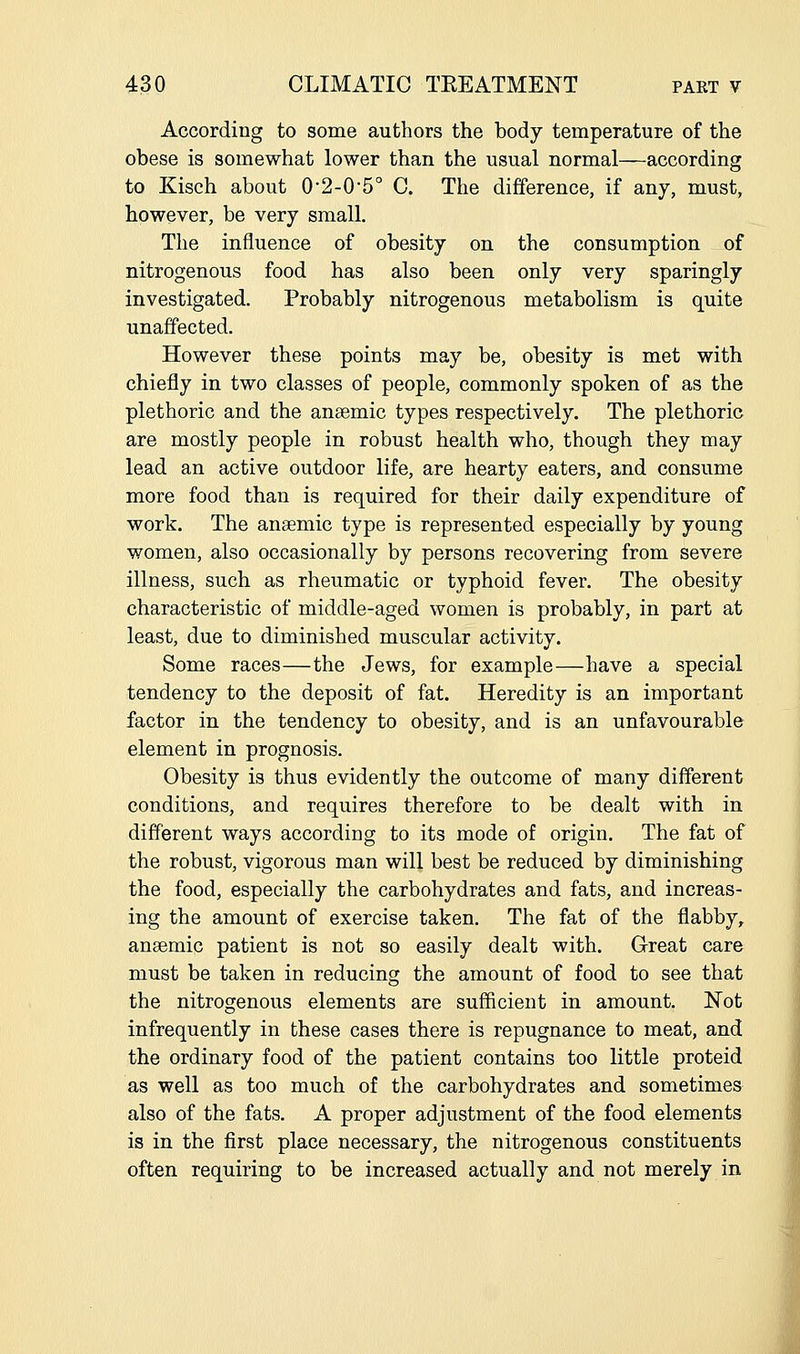 According to some authors the body temperature of the obese is somewhat lower than the usual normal—according to Kisch about 0'2-0'5° C. The difference, if any, must, however, be very small. The influence of obesity on the consumption of nitrogenous food has also been only very sparingly investigated. Probably nitrogenous metabolism is quite unaffected. However these points may be, obesity is met with chiefly in two classes of people, commonly spoken of as the plethoric and the anaemic types respectively. The plethoric are mostly people in robust health who, though they may lead an active outdoor life, are hearty eaters, and consume more food than is required for their daily expenditure of work. The anaemic type is represented especially by young women, also occasionally by persons recovering from severe illness, such as rheumatic or typhoid fever. The obesity characteristic of middle-aged women is probably, in part at least, due to diminished muscular activity. Some races—the Jews, for example—have a special tendency to the deposit of fat. Heredity is an important factor in the tendency to obesity, and is an unfavourable element in prognosis. Obesity is thus evidently the outcome of many different conditions, and requires therefore to be dealt with in different ways according to its mode of origin. The fat of the robust, vigorous man will best be reduced by diminishing the food, especially the carbohydrates and fats, and increas- ing the amount of exercise taken. The fat of the flabby,, anaemic patient is not so easily dealt with. Great care must be taken in reducing the amount of food to see that the nitrogenous elements are sufficient in amount. Not infrequently in these cases there is repugnance to meat, and the ordinary food of the patient contains too little proteid as well as too much of the carbohydrates and sometimes also of the fats. A proper adjustment of the food elements is in the first place necessary, the nitrogenous constituents often requiring to be increased actually and not merely in