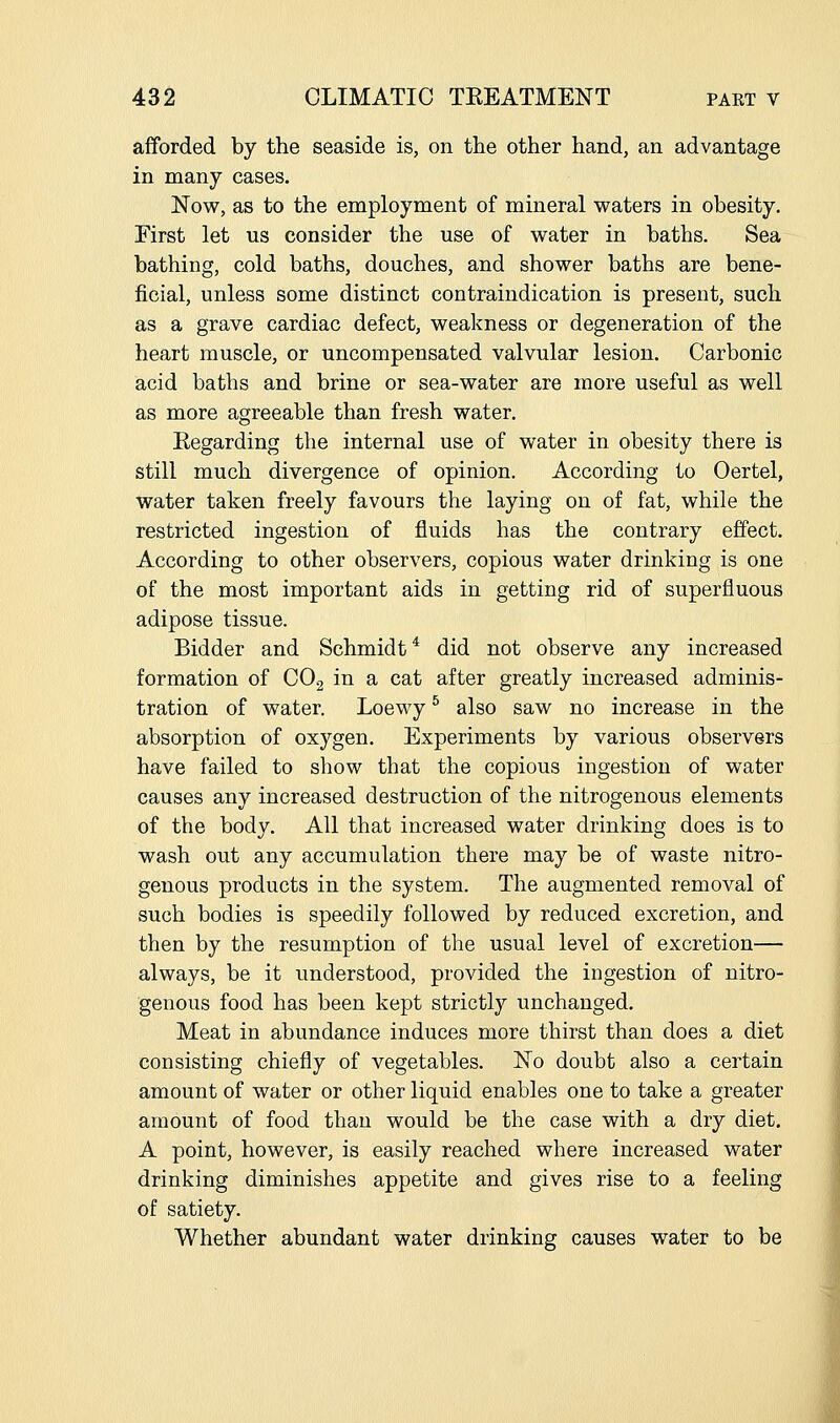 afforded by the seaside is, on the other hand, an advantage in many cases. Now, as to the employment of mineral waters in obesity. First let us consider the use of water in baths. Sea bathing, cold baths, douches, and shower baths are bene- ficial, unless some distinct contraindication is present, such as a grave cardiac defect, weakness or degeneration of the heart muscle, or uncompensated valvular lesion. Carbonic acid baths and brine or sea-water are more useful as well as more agreeable than fresh water. Regarding the internal use of water in obesity there is still much divergence of opinion. According to Oertel, water taken freely favours the laying on of fat, while the restricted ingestion of fluids has the contrary effect. According to other observers, copious water drinking is one of the most important aids in getting rid of superfluous adipose tissue. Bidder and Schmidt* did not observe any increased formation of COg in a cat after greatly increased adminis- tration of water. Loewy ^ also saw no increase in the absorption of oxygen. Experiments by various observers have failed to show that the copious ingestion of water causes any increased destruction of the nitrogenous elements of the body. All that increased water drinking does is to wash out any accumulation there may be of waste nitro- genous products in the system. The augmented removal of such bodies is speedily followed by reduced excretion, and then by the resumption of the usual level of excretion— always, be it understood, provided the ingestion of nitro- genous food has been kept strictly unchanged. Meat in abundance induces more thirst than does a diet consisting chiefly of vegetables. ISTo doubt also a certain amount of water or other liquid enables one to take a greater amount of food than would be the case with a dry diet. A point, however, is easily reached where increased water drinking diminishes appetite and gives rise to a feeling of satiety. Whether abundant water drinking causes water to be