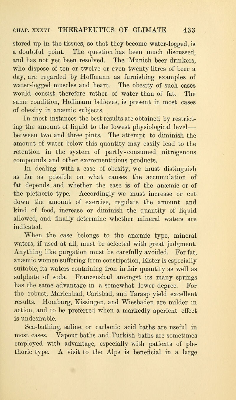 stored up in the tissues, so that they become water-logged, is a doubtful point. The question has been much discussed, and has not yet been resolved. The Munich beer drinkers, who dispose of ten or twelve or even twenty litres of beer a day, are regarded by Hoffmann as furnishing examples of water-logged muscles and heart. The obesity of such cases would consist therefore rather of water than of fat. The same condition, Hoffmann believes, is present in most cases of obesity in anaemic subjects. In most instances the best results are obtained by restrict- ing the amount of liquid to the lowest physiological level— between two and three pints. The attempt to diminish the amount of water below this quantity may easily lead to the retention in the system of partly-consumed nitrogenous compounds and other excrementitious products. In dealing with a case of obesity, we must distinguish as far as possible on what causes the accumulation of fat depends, and whether the case is of the anaemic or of the plethoric type. Accordingly we must increase or cut down the amount of exercise, regulate the amount and kind of food, increase or diminish the quantity of liquid allowed, and finally determine whether mineral waters are indicated. When the case belongs to the anaemic type, mineral waters, if used at all, must be selected with great judgment. Anything like purgation must be carefully avoided. For fat, anaemic women suffering from constipation, Elster is especially suitable, its waters containing iron in fair quantity as well as sulphate of soda, Franzensbad amongst its many springs has the same advantage in a somewhat lower degree. For the robust, Marienbad, Carlsbad, and Tarasp yield excellent results. Homburg, Kissingen, and Wiesbaden are milder in action, and to be preferred when a markedly aperient effect is undesirable- Sea-bathing, saline, or carbonic acid baths are useful in most cases. Vapour baths and Turkish baths are sometimes employed with advantage, especially with patients of ple- thoric type. A visit to the Alps is beneficial in a large