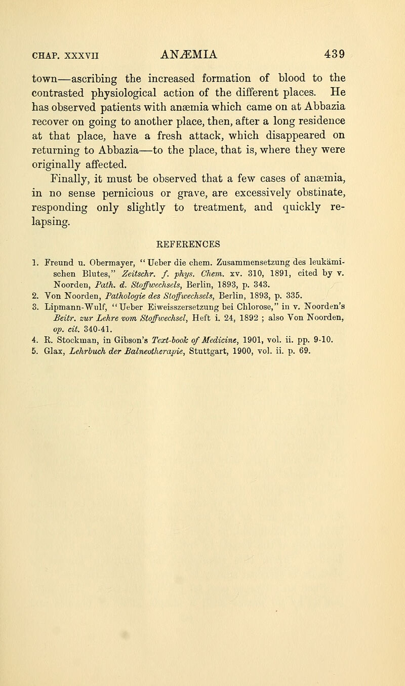 town—ascribing the increased formation of blood to the contrasted physiological action of the different places. He has observed patients with ansemia which came on at Abbazia recover on going to another place, then, after a long residence at that place, have a fresh attack, which disappeared on returning to Abbazia—to the place, that is, where they were originally affected. Finally, it must be observed that a few cases of ansemia, in no sense pernicious or grave, are excessively obstinate, responding only slightly to treatment, and quickly re- lapsing. REFERENCES 1. Freund u. Obermayer,  Ueber die chem. Zusammensetzung des leukami- schen Blutes, Zeitschr. f. phys. Chem. xv. 310, 1891, cited by v. Noorden, Path. d. Stoffwechsels, Berlin, 1893, p. 343. 2. Von Noorden, Pathologic des Stoffwechsels, Berlin, 1893, p. 335. 3. Lipmann-Wulf, Ueber Eiweisszersetzung bei Chlorose, in v. Noorden's Beitr. zur Lehre vom Stoffwechsel, Heft i. 24, 1892 ; also Von Noorden, op. cit. 340-41. 4. R. Stockman, in Gibson's Text-book of Medicine, 1901, vol. ii. pp. 9-10. 5. Glax, Lehrbuch der Balneotherapie, Stuttgart, 1900, vol. ii. p. 69.