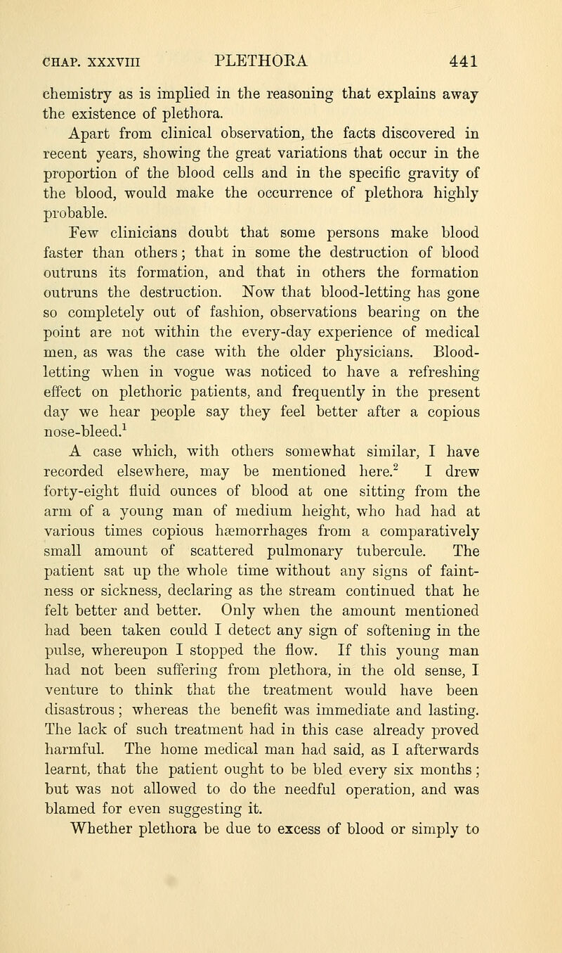 chemistry as is implied in the reasoning that explains away the existence of plethora. Apart from clinical observation, the facts discovered in recent years, showing the great variations that occur in the proportion of the blood cells and in the specific gravity of the blood, would make the occurrence of plethora highly probable. Few clinicians doubt that some persons make blood faster than others; that in some the destruction of blood outruns its formation, and that in others the formation outruns the destruction. Now that blood-letting has gone so completely out of fashion, observations bearing on the point are not within the every-day experience of medical men, as was the case with the older physicians. Blood- letting when in vogue was noticed to have a refreshing effect on plethoric patients, and frequently in the present day we hear people say they feel better after a copious nose-bleed.^ A case which, with others somewhat similar, I have recorded elsewhere, may be mentioned liere.^ I drew forty-eight fluid ounces of blood at one sitting from the arm of a young man of medium height, who had had at various times copious haemorrhages from a comparatively small amount of scattered pulmonary tubercule. The patient sat up the whole time without any signs of faint- ness or sickness, declaring as the stream continued that he felt better and better. Only when the amount mentioned had been taken could I detect any sign of softening in the pulse, whereupon I stopped the flow. If this young man had not been suffering from plethora, in the old sense, I venture to think that the treatment would have been disastrous; whereas the benefit was immediate and lasting. The lack of such treatment had in this case already proved harmful. The home medical man had said, as I afterwards learnt, that the patient ought to be bled every six months; but was not allowed to do the needful operation, and was blamed for even suggesting it. Whether plethora be due to excess of blood or simply to