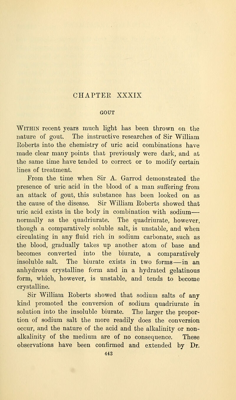 GOUT Within recent years much light has been thrown on the nature of gout. The mstructive researches of Sir William Koberts into the chemistry of uric acid combinations have made clear many points that previously were dark, and at the same time have tended to correct or to modify certain lines of treatment. From the time when Sir A. Garrod demonstrated the presence of uric acid in the blood of a man suffering from an attack of gout, this substance has been looked on as the cause of the disease. Sir William Eoberts showed that uric acid exists in the body in combination with sodium— normally as the quadriurate. The quadriurate, however, though a comparatively soluble salt, is unstable, and when circulating in any fluid rich in sodium carbonate, such as the blood, gradually takes up another atom of base and becomes converted into the biurate, a comparatively insoluble salt. The biurate exists in two forms—in an anhydrous crystalline form and in a hydrated gelatinous form, which, however, is unstable, and tends to become crystalline. Sir William Eoberts showed that sodium salts of any kind promoted the conversion of sodium quadriurate in solution into the insoluble biurate. The larger the propor- tion of sodium salt the more readily does the conversion occur, and the nature of the acid and the alkalinity or non- alkalinity of the medium are of no consequence. These observations have been confirmed and extended by Dr.
