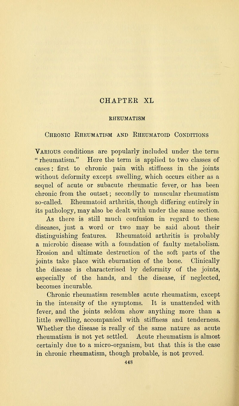 rheumatism Chkonic Eheumatism and Rheumatoid Conditions Vakious conditions are popularly included under the term  rheumatism. Here the term is applied to two classes of cases: first to chronic pain with stiffness in the joints without deformity except swelling, which occurs either as a sequel of acute or subacute rheumatic fever, or has been chronic from the outset; secondly to muscular rheumatism so-called. Rheumatoid arthritis, though differing entirely in its pathology, may also be dealt with under the same section. As there is still much confusion in regard to these diseases, just a word or two may be said about their distinguishing features. Rheumatoid arthritis is probably a microbic disease with a foundation of faulty metabolism. Erosion and ultimate destruction of the soft parts of the joints take place with eburnation of the bone. Clinically the disease is characterised by deformity of the joints, especially of the hands, and the disease, if neglected, becomes incurable. Chronic rheumatism resembles acute rheumatism, except in the intensity of the symptoms. It is unattended with fever, and the joints seldom show anything more than a little swelling, accompanied with stiffness and tenderness. Whether the disease is really of the same nature as acute rheumatism is not yet settled. Acute rheumatism is almost certainly due to a micro-organism, but that this is the case in chronic rheumatism, though probable, is not proved.