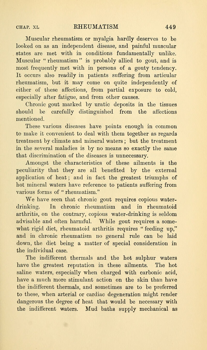 Muscular rheumatism or myalgia hardly deserves to be looked on as an independent disease, and painful muscular states are met with in conditions fundamentally unlike. Muscular  rheumatism is probably allied to gout, and is most frequently met with in persons of a gouty tendency. It occurs also readily in patients suffering from articular rheumatism, but it may come on quite independently of either of these affections, from partial exposure to cold, especially after fatigue, and from other causes. Chronic gout marked by uratic deposits in the tissues should be carefully distinguished from the affections mentioned. These various diseases have points enough in common to make it convenient to deal with them together as regards treatment by climate and mineral waters ; but the treatment in the several maladies is by no means so exactly tlie same that discrimination of the diseases is unnecessary. Amongst the characteristics of these ailments is the peculiarity that they are all benefited by the external application of heat; and in fact the greatest triumphs of hot mineral waters have reference to patients suffering from various forms of  rheumatism. We have seen that chronic gout requires copious water- drinking. In chronic rheumatism and in rheumatoid arthritis, on the contrary, copious water-drinking is seldom advisable and often harmful. While gout requires a some- what rigid diet, rheumatoid arthritis requires  feeding up, and in chronic rheumatism no general rule can be laid down, the diet being a matter of special consideration in the individual case. The indifferent thermals and the hot sulphur waters have the greatest reputation in these ailments. The hot saline waters, especially when charged with carbonic acid, have a much more stimulant action on the skin than have the indifferent thermals, and sometimes are to be preferred to these, when arterial or cardiac degeneration might render dangerous the degree of heat that would be necessary with the indifferent waters. Mud baths supply mechanical as