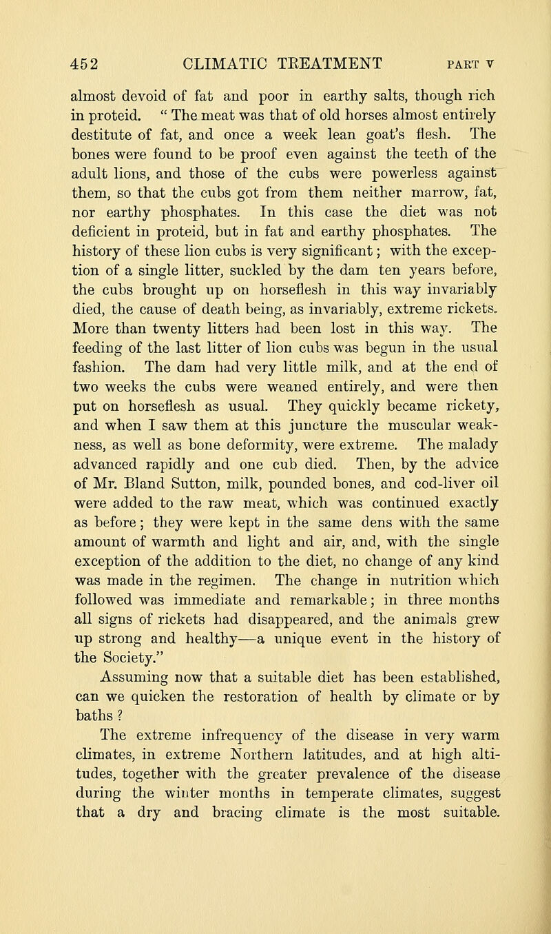 almost devoid of fat and poor in earthy salts, though rich in proteid.  The meat was that of old horses almost entirely destitute of fat, and once a week lean goat's flesh. The bones were found to be proof even against the teeth of the adult lions, and those of the cubs were powerless against them, so that the cubs got from them neither marrow, fat, nor earthy phosphates. In this case the diet was not deficient in proteid, but in fat and earthy phosphates. The history of these lion cubs is very significant; with the excep- tion of a single litter, suckled by the dam ten years before, the cubs brought up on horseflesh in this way invariably died, the cause of death being, as invariably, extreme rickets. More than twenty litters had been lost in this way. The feeding of the last litter of lion cubs was begun in the usual fashion. The dam had very little milk, and at the end of two weeks the cubs were weaned entirely, and were then put on horseflesh as usual. They quickly became rickety, and when I saw them at this juncture the muscular weak- ness, as well as bone deformity, were extreme. The malady advanced rapidly and one cub died. Then, by the advice of Mr. Bland Sutton, milk, pounded bones, and cod-liver oil were added to the raw meat, which was continued exactly as before; they were kept in the same dens with the same amount of warmth and light and air, and, with the single exception of the addition to the diet, no change of any kind was made in the regimen. The change in nutrition which followed was immediate and remarkable; in three months all signs of rickets had disappeared, and the animals grew up strong and healthy—a unique event in the history of the Society. Assuming now that a suitable diet has been established, can we quicken the restoration of health by climate or by baths ? The extreme infrequency of the disease in very warm climates, in extreme Northern latitudes, and at high alti- tudes, together with the greater prevalence of the disease during the winter months in temperate climates, suggest that a dry and bracing climate is the most suitable.