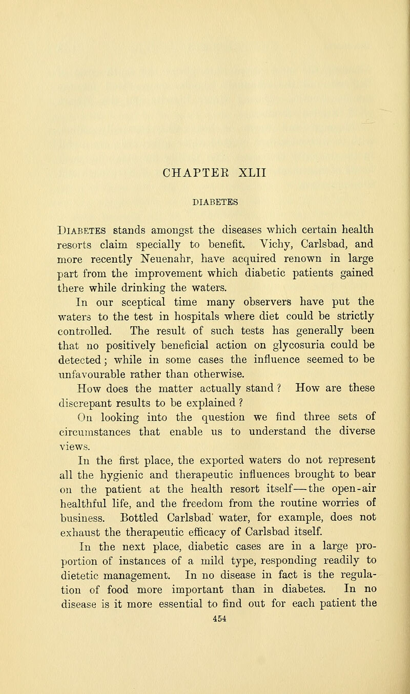 DIABETES Diabetes stands amongst the diseases which certain health resorts claim specially to benefit. Vichy, Carlsbad, and more recently ISTeuenahr, have acquired renown in large part from the improvement which diabetic patients gained there while drinking the waters. In our sceptical time many observers have put the waters to the test in hospitals where diet could be strictly controlled. The result of such tests has generally been that no positively beneficial action on glycosuria could be detected; while in some cases the influence seemed to be unfavourable rather than otherwise. How does the matter actually stand ? How are these discrepant results to be explained ? On looking into the question we find three sets of circumstances that enable us to understand the diverse views. In the first place, the exported waters do not represent all the hygienic and therapeutic influences brought to bear on the patient at the health resort itself—the open-air healthful life, and the freedom from the routine worries of business. Bottled Carlsbad' water, for example, does not exhaust the therapeutic efficacy of Carlsbad itself. In the next place, diabetic cases are in a large pro- portion of instances of a mild type, responding readily to dietetic management. In no disease in fact is the regula- tion of food more important than in diabetes. In no disease is it more essential to find out for each patient the