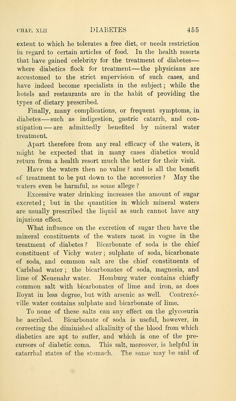 extent to which he tolerates a free diet, or needs restriction in regard to certain articles of food. In the health resorts that have gained celebrity for the treatment of diabetes— where diabetics flock for treatment—the physicians are accustomed to the strict supervision of such cases, and have indeed become specialists in the subject; while the hotels and restaurants are in the habit of providing the types of dietary prescribed. Finally, many complications, or frequent symptoms, in diabetes—such as indigestion, gastric catarrh, and con- stipation— are admittedly benefited by mineral water treatment. Apart therefore from any real efficacy of the waters, it might be expected that in many cases diabetics would return from a health resort much the better for their visit. Have the waters then no value ? and is all the benefit of treatment to be put down to the accessories ? May the vraters even be harmful, as some allege ? Excessive water drinking increases the amount of sugar excreted; but in the quantities in which mineral waters are usually prescribed the liquid as such cannot have any injurious effect. What influence on the excretion of sugar then have the mineral constituents of the waters most in vogue in the treatment of diabetes ? Bicarbonate of soda is the chief constituent of Vichy water; sulphate of soda, bicarbonate of soda, and common salt are the chief constituents of Carlsbad water ; the bicarbonates of soda, magnesia, and lime of Neuenahr water. Homburg water contains chiefly common salt with bicarbonates of lime and iron, as does Eoyat in less degree, but with arsenic as well. Contrexe- ville water contains sulphate and bicarbonate of lime. To none of these salts can any effect on the glycosuria be ascribed. Bicarbonate of soda is useful, however, in correcting the diminished alkalinity of the blood from which diabetics are apt to suffer, and which is one of the pre- cursors of diabetic coma. This salt, moreover, is helpful in catarrhal states of the stomach. The same may be said of