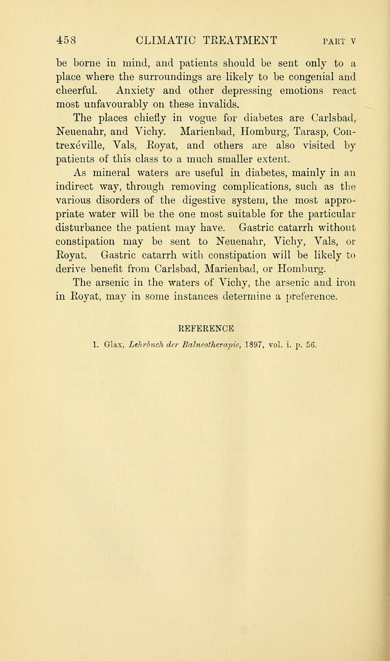 be borne in mind, and patients should be sent only to a place where the surroundings are likely to be congenial and cheerful. Anxiety and other depressing emotions react most unfavourably on these invalids. The places chiefly in vogue for diabetes are Carlsbad, Neuenahr, and Vichy. Marienbad, Homburg, Tarasp, Con- trexeville, Vals, Royat, and others are also visited by patients of this class to a much smaller extent. As mineral waters are useful in diabetes, mainly in an indirect way, through removing complications, such as the various disorders of the digestive system, the most appro- priate water will be the one most suitable for the particular disturbance the patient may have. Gastric catarrh without constipation may be sent to Neuenahr, Vichy, Vals, or Eoyat. Gastric catarrh with constipation will be likely to derive benefit from Carlsbad, Marienbad, or Homburg. The arsenic in the waters of Vichy, the arsenic and iron in Eoyat, may in some instances determine a preference. REFERENCE 1. Glax, Lehrbuch der Balneotherapie, 1897, vol. i. p. 56.