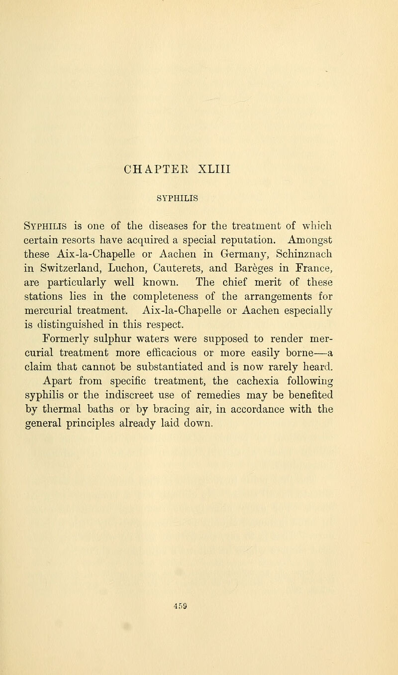 SYPHILIS Syphilis is one of the diseases for the treatment of which certain resorts have acquired a special reputation. Amongst these Aix-la-Chapelle or Aachen in Germany, Schinznach in Switzerland, Luchon, Cauterets, and Bareges in France, are particularly well known. The chief merit of these stations lies in the completeness of the arrangements for mercurial treatment. Aix-la-Chapelle or Aachen especially is distinguished in this respect. Formerly sulphur waters were supposed to render mer- curial treatment more efficacious or more easily borne—a claim that cannot be substantiated and is now rarely heard. Apart from specific treatment, the cachexia following syphilis or the indiscreet use of remedies may be benefited by thermal baths or by bracing air, in accordance with the general principles already laid down.