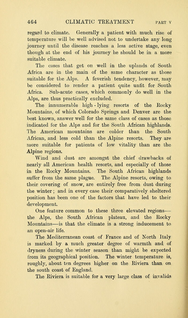 regard to climate. Generally a patient with much rise of temperature will be well advised not to undertake any long journey iiutil the disease reaches a less active stage, even though at the end of his journey he should be in a more suitable climate. The cases that get on well in the uplands of South Africa are in the main of the same character as those suitable for the Alps. A feverish tendency, however, may be considered to render a patient quite unfit for South Africa. Sub-acute cases, which commonly do well in the Alps, are thus practically excluded. The innumerable high - lying resorts of the Eocky Mountains, of which Colorado Springs and Denver are the best known, answer well for the same class of cases as those indicated for the Alps and for the South African highlands. The American mountains are colder than the South African, and less cold than the Alpine resorts. They are more suitable for patients of low vitality than are the Alpine regions. Wind and dust are amongst the chief drawbacks of nearly all American health resorts, and especially of those in the Eocky Mountains. The South African highlands suffer from the same plague. The Alpine resorts, owing to their covering of snow, are entirely free from dust during the winter; and in every case their comparatively sheltered position has been one of the factors that have led to their development. One feature common to these three elevated regions— the Alps, the South African plateau, and the Eocky Mountains—is that the climate is a strong inducement to an open-air life. The Mediterranean coast of France and of North Italy is marked by a much greater degree of warmth and of dryness during the winter season than might be expected from its geographical position. The winter temperature is, roughly, about ten degrees higher on the Eiviera than on the south coast of England. The Eiviera is suitable for a very large class of invalids