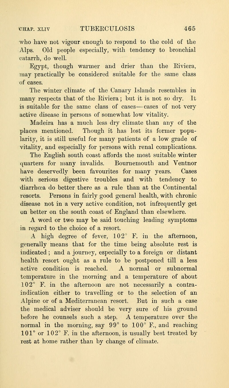 who have not vigour enough to respond to the cold of the Alps. Old people especially, with tendency to bronchial catarrh, do well. Egypt, though warmer and drier than the Eiviera, may practically be considered suitable for the same class of cases. The winter climate of the Canary Islands resembles in many respects that of the Eiviera; but it is not so dry. It is suitable for the same class of cases—cases of not very active disease in persons of somewhat low vitality. Madeira has a much less dry climate than any of the places mentioned. Though it has lost its former popu- larity, it is still useful for many patients of a low grade of vitality, and especially for persons with renal complications. The English south coast affords the most suitable winter quarters for many invalids. Bournemouth and Ventnor have deservedly been favourites for many years. Cases with serious digestive troubles and with tendency to diarrhoea do better there as a rule than at the Continental resorts. Persons in fairly good general health, with chronic disease not in a very active condition, not infrequently get on better on the south coast of England than elsewhere. A word or two may be said touching leading symptoms in regard to the choice of a resort. A high degree of fever, 102° F. in the afternoon, generally means that for the time being absolute rest is indicated; and a journey, especially to a foreign or distant health resort ought as a rule to be postponed till a less active condition is reached. A normal or subnormal temperature in the morning and a temperature of about 102° F. in the afternoon are not necessarily a contra- indication either to travelling or to the selection of an Alpine or of a Mediterranean resort. But in such a case the medical adviser should be very sure of his ground before he counsels such a step. A temperature over the normal in the morning, say 99° to 100° F, and reaching 101° or 102° F. in the afternoon, is usually best treated by rest at home rather than by change of climate.