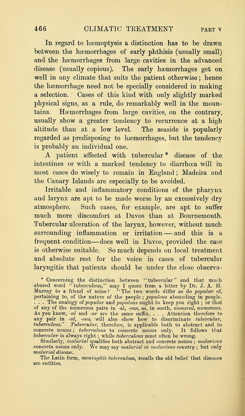 In regard to hsemoptysis a distinction has to be drawn between the haemorrhages of early phthisis (usually small) and the haemorrhages from large cavities in the advanced disease (usually copious). The early haemorrhages get on well in any climate that suits the patient otherwise; hence the haemorrhage need not be specially considered in making a selection. Cases of this kind with only slightly marked physical signs, as a rule, do remarkably well in the moun- tains. Haemorrhages from large cavities, on the contrary, usually show a greater tendency to recurrence at a high altitude than at a low level. The seaside is popularly regarded as predisposing to haemorrhages, but the tendency is probably an individual one. A patient affected with tubercular * disease of the intestines or with a marked tendency to diarrhoea will in most cases do wisely to remain in England; Madeira and the Canary Islands are especially to be avoided. Irritable and inflammatory conditions of the pharynx and larynx are apt to be made worse by an excessively dry atmosphere. Such cases, for example, are apt to suffer much more discomfort at Davos than at Bournemouth. Tubercular ulceration of the larynx, however, without much surrounding inflammation or irritation — and this is a frequent condition—does well in Davos, provided the case is otherwise suitable. So much depends on local treatment and absolute rest for the voice in cases of tubercular laryngitis that patients should be uuder the close observa- * Concerning the distinction between tubercular and that much abused word tuberculous, may I quote from a letter by Dr. J. A. H. Murray to a friend of mine ? '' The two words differ as do popular of, pertaining to, of the nature of the people ; populous abounding in people. . . . The analogy of popular and pojndous ought to keep you right ; or that of any of the numerous pairs in -al, -ous, as, in sooth, mmieral, numerous. As you know, -al and -ar are the same suflBx. . . . Attention therefore to any pair in -al, -ous, will also show how to discriminate tubercular, tuberculous. Tubercular, therefore, is applicable both to abstract and to concrete nouns; tuberculous to concrete nouns only. It follows that tubercular is always right; while tuberculous must often be wrong. Similarly, malarial qualifies both abstract and concrete nouns ; malarious concrete nouns only. We may say malarial or malarious country ; but only malarial disease. The Latin form, meningitis tuberculosa, recalls the old belief that diseases are entities.