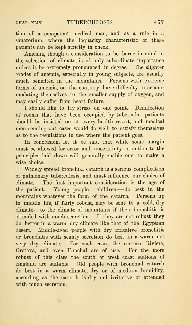 tion of a competent medical man, and as a rule in a sanatorium, where the loquacity characteristic of these patients can be kept strictly in check. Anasmia, though a consideration to be borne in mind in the selection of climate, is of only subordinate importance unless it be extremely pronounced in degree. The slighter grades of anaemia, especially in young subjects, are usually much benefited in the mountains. Persons with extreme forms of ansemia, on the contrary, have difficulty in accom- modating themselves to the smaller supply of oxygen, and may easily suffer from heart failure. I should like to lay stress on one point. Disinfection of rooms that have been occupied by tubercular patients should be insisted on at every health resort, and medical men sending out cases would do well to satisfy themselves as to the regulations in use where the patient goes. In conclusion, let it be said that while some margin must be allowed for error and uncertainty, attention to the principles laid down will generally enable one to make a wise choice. Widely spread bronchial catarrh is a serious complication of pulmonary tuberculosis, and must influence our choice of climate. The first important consideration is the age of the patient. Young people—children—do best in the mountains whatever the form of the catarrh. Persons up to middle life, if fairly robust, may be sent to a cold, dry climate—to the climate of mountains if their bronchitis is attended with much secretion. If they are not robust they do better in a warm, dry climate like that of the Egyptian desert. Middle-aged people with dry irritative bronchitis or bronchitis with scanty secretion do best in a warm not very dry climate. Eor such cases the eastern Eiviera, Orotava, and even Funchal are of use. For the more robust of this class the south or west coast stations of England are suitable. Old people with bronchial catarrh do best in a warm climate, dry or of medium humidity, according as the catarrh is dry and irritative or attended with much secretiou.