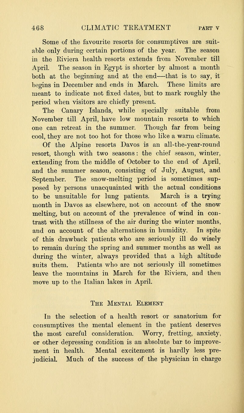 Some of the favourite resorts for consumptives are suit- able only during certain portions of the year. The season in the Eiviera health resorts extends from November till April. The season in Egypt is shorter by almost a month both at the beginning and at the end—that is to say, it begins in December and ends in March. These limits are meant to indicate not jfixed dates, but to mark roughly the period when visitors are chiefly present. The Canary Islands, while specially suitable from November till April, have low mountain resorts to which one can retreat in the summer. Though far from being cool, they are not too hot for those who like a warm climate. Of the Alpine resorts Davos is an all-the-year-round resort, though with two seasons: the chief season, winter, extending from the middle of October to the end of April, and the summer season, consisting of July, August, and September, The snow-melting period is sometimes sup- posed by persons unacquainted with the actual conditions to be unsuitable for lung patients. March is a trying month in Davos as elsewhere, not on account of the snow melting, but on account of the prevalence of wind in con- trast with the stillness of the air during the winter months, and on account of the alternations in humidity. In spite of this drawback patients who are seriously ill do wisely to remain during the spring and summer months as well as during the winter, always provided that a high altitude suits them. Patients who are not seriously ill sometimes leave the mountains in March for the Eiviera, and then move up to the Italian lakes in April. The Mental Element In the selection of a health resort or sanatorium for consumptives the mental element in the patient deserves the most careful consideration. Worry, fretting, anxiety, or other depressing condition is an absolute bar to improve- ment in health. Mental excitement is hardly less pre- judicial. Much of the success of the physician in charge