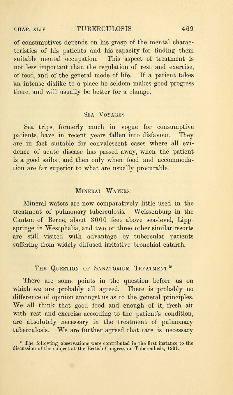 of consumptives depends on his grasp of the mental charac- teristics of his patients and his capacity for finding them suitable mental occupation. This aspect of treatment is not less important than the regulation of rest and exercise, of food, and of the general mode of life. If a patient takes 'an intense dislike to a place he seldom makes good progress there, and will usually be better for a change. Sea Voyages Sea trips, formerly much in vogue for consumptive patients, have in recent years fallen into disfavour. They are in fact suitable for convalescent cases where all evi- dence of acute disease has passed away, when the patient is a good sailor, and then only when food and accommoda- tion are far superior to what are usually procurable. Mineral Waters Mineral waters are now comparatively little used in the treatment of pulmonary tuberculosis. Weissenburg in the Canton of Berne, about 3000 feet above sea-level, Lipp- springe in Westphalia, and two or three other similar resorts are still visited with advantage by tubercular patients suffering from widely diffused irritative bronchial catarrh. The Question of Sanatorium Treatment* There are some points in the question before us on which we are probably all agreed. There is probably no difference of opinion amongst us as to the general principles. We all think that good food and enough of it, fresh air with rest and exercise according to the patient's condition, are absolutely necessary in the treatment of pulmonary tuberculosis. We are further agreed that care is necessary * The following observations were contributed in tbe first instance to the discussion of the subject at the British Congress on Tuberculosis, 1901.