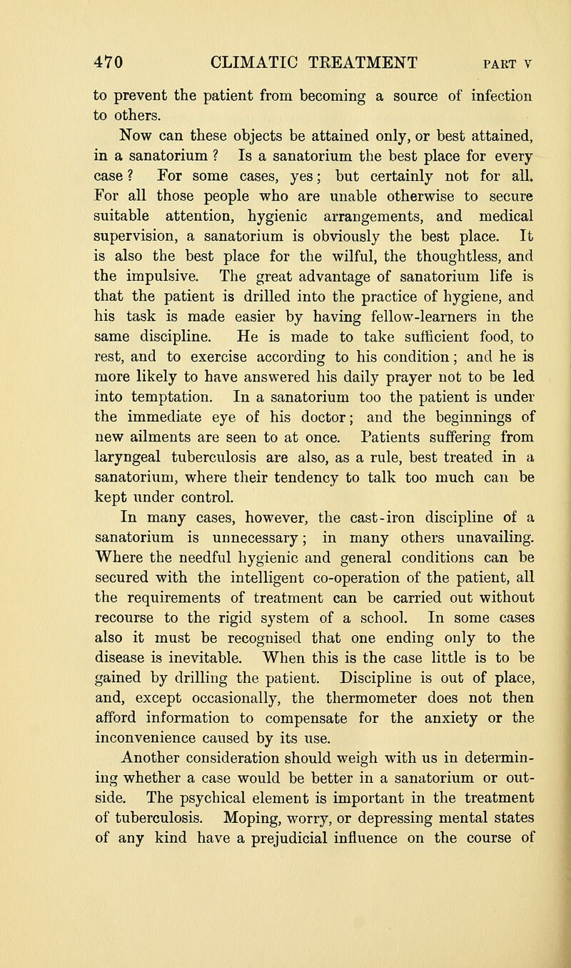 to prevent the patient from becoming a source of infection to others. Now can these objects be attained only, or best attained, in a sanatorium ? Is a sanatorium the best place for every case ? For some cases, yes; but certainly not for all. For all those people who are unable otherwise to secure suitable attention, hygienic arrangements, and medical supervision, a sanatorium is obviously the best place. It is also the best place for the wilful, the thoughtless, and the impulsive. The great advantage of sanatorium life is that the patient is drilled into the practice of hygiene, and his task is made easier by having fellow-learners in the same discipline. He is made to take sufficient food, to rest, and to exercise according to his condition; and he is more likely to have answered his daily prayer not to be led into temptation. In a sanatorium too the patient is under the immediate eye of his doctor; and the beginnings of new ailments are seen to at once. Patients suffering from laryngeal tuberculosis are also, as a rule, best treated in a sanatorium, where their tendency to talk too much can be kept under control. In many cases, however, the cast-iron discipline of a sanatorium is unnecessary; in many others unavailing. Where the needful hygienic and general conditions can be secured with the intelligent co-operation of the patient, all the requirements of treatment can be carried out without recourse to the rigid system of a school. In some cases also it must be recognised that one ending only to the disease is inevitable. When this is the case little is to be gained by drilling the patient. Discipline is out of place, and, except occasionally, the thermometer does not then afford information to compensate for the anxiety or the inconvenience caused by its use. Another consideration should weigh with us in determin- ing whether a case would be better in a sanatorium or out- side. The psychical element is important in the treatment of tuberculosis. Moping, worry, or depressing mental states of any kind have a prejudicial influence on the course of