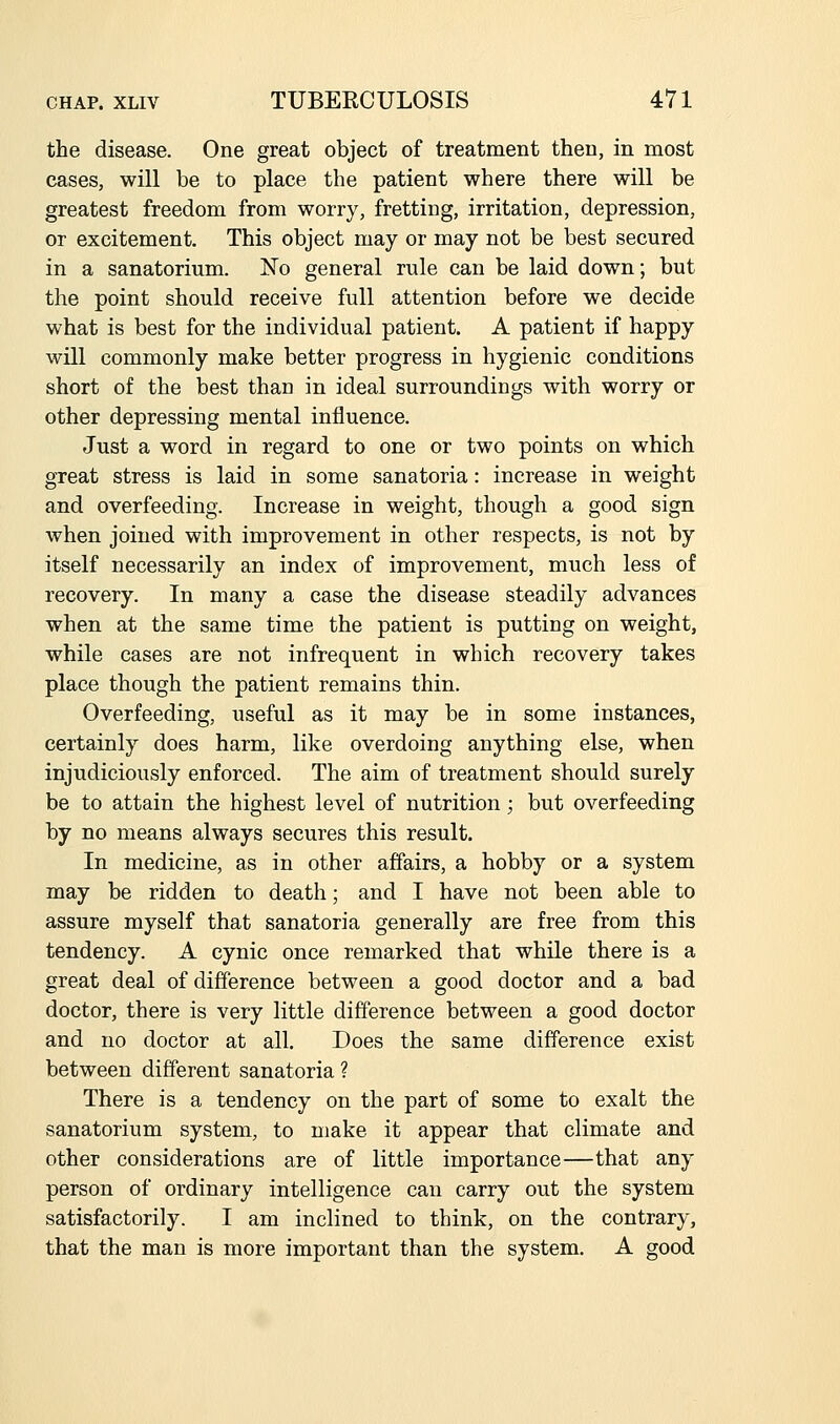 the disease. One great object of treatment then, in most cases, will be to place the patient where there will be greatest freedom from worry, fretting, irritation, depression, or excitement. This object may or may not be best secured in a sanatorium. No general rule can be laid down; but the point should receive full attention before we decide what is best for the individual patient. A patient if happy will commonly make better progress in hygienic conditions short of the best than in ideal surroundings with worry or other depressing mental influence. Just a word in regard to one or two points on which great stress is laid in some sanatoria: increase in weight and overfeeding. Increase in weight, though a good sign when joined with improvement in other respects, is not by itself necessarily an index of improvement, much less of recovery. In many a case the disease steadily advances when at the same time the patient is putting on weight, while cases are not infrequent in which recovery takes place though the patient remains thin. Overfeeding, useful as it may be in some instances, certainly does harm, like overdoing anything else, when injudiciously enforced. The aim of treatment should surely be to attain the highest level of nutrition; but overfeeding by no means always secures this result. In medicine, as in other affairs, a hobby or a system may be ridden to death; and I have not been able to assure myself that sanatoria generally are free from this tendency. A cynic once remarked that while there is a great deal of difference between a good doctor and a bad doctor, there is very little difference between a good doctor and no doctor at all. Does the same difference exist between different sanatoria ? There is a tendency on the part of some to exalt the sanatorium system, to make it appear that climate and other considerations are of little importance—that any person of ordinary intelligence can carry out the system satisfactorily. I am inclined to think, on the contrary, that the man is more important than the system. A good