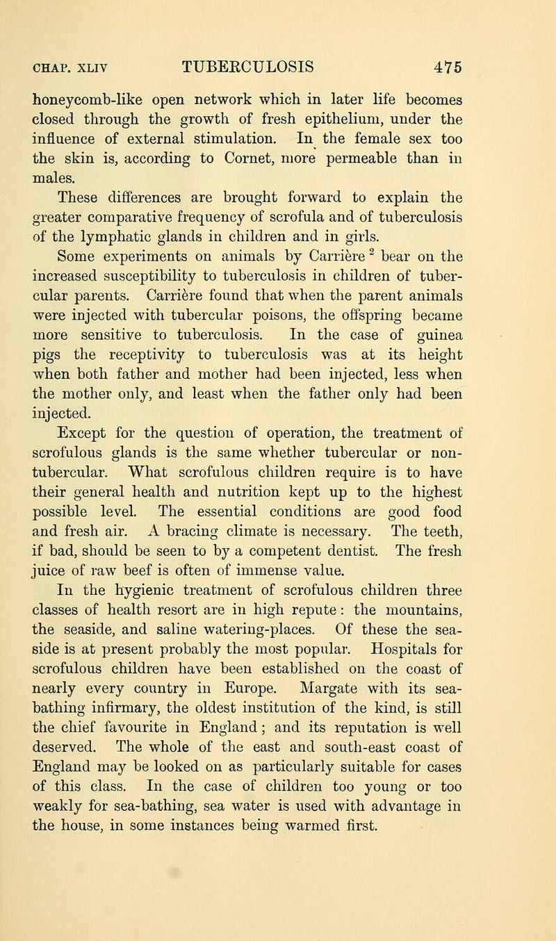 honeycomb-like open network which in later life becomes closed through the growth of fresh epithelium, under the influence of external stimulation. In the female sex too the skin is, according to Cornet, more permeable than in males. These differences are brought forward to explain the greater comparative frequency of scrofula and of tuberculosis of the lymphatic glands in children and in girls. Some experiments on animals by Carriere ^ bear on the increased susceptibility to tuberculosis in children of tuber- cular parents. Carriere found that when the parent animals were injected with tubercular poisons, the offspring became more sensitive to tuberculosis. In the case of guinea pigs the receptivity to tuberculosis was at its height when both father and mother had been injected, less when the mother only, and least when the father only had been injected. Except for the question of operation, the treatment of scrofulous glands is the same whether tubercular or non- tubercular. What scrofulous children require is to have their general health and nutrition kept up to the highest possible level. The essential conditions are good food and fresh air. A bracing climate is necessary. The teeth, if bad, should be seen to by a competent dentist. The fresh juice of raw beef is often of immense value. In the hygienic treatment of scrofulous children three classes of health resort are in high repute: the mountains, the seaside, and saline watering-places. Of these the sea- side is at present probably the most popular. Hospitals for scrofulous children have been established on the coast of nearly every country in Europe. Margate with its sea- bathing infirmary, the oldest institution of the kind, is still the chief favourite in England; and its reputation is well deserved. The whole of the east and south-east coast of England may be looked on as particularly suitable for cases of this class. In the case of children too young or too weakly for sea-bathing, sea water is used with advantage in the house, in some instances being warmed first.