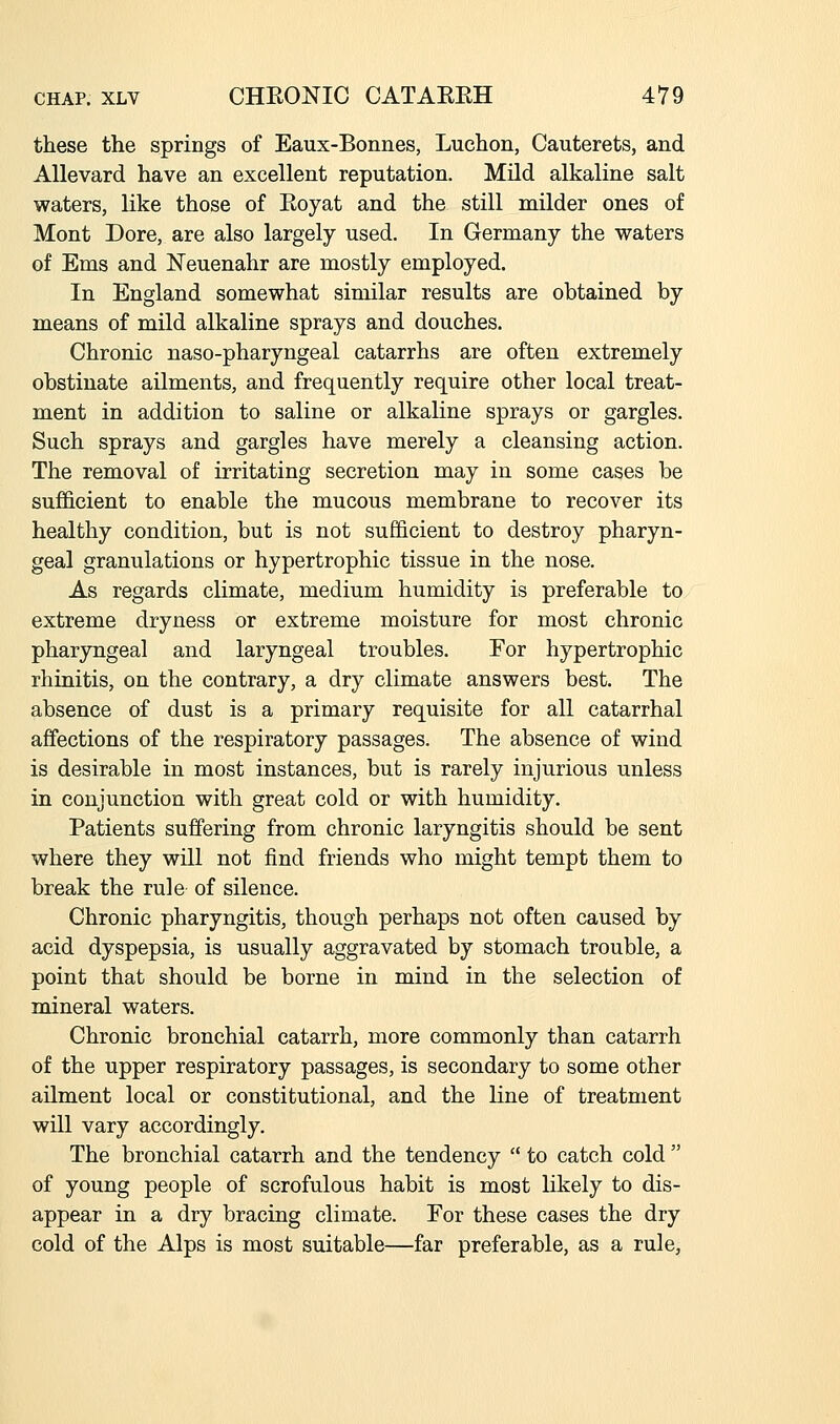 these the springs of Eaux-Bonnes, Luchon, Cauterets, and AUevard have an excellent reputation. Mild alkaline salt waters, like those of Eoyat and the still milder ones of Mont Dore, are also largely used. In Germany the waters of Ems and Neuenahr are mostly employed. In England somewhat similar results are obtained by means of mild alkaline sprays and douches. Chronic naso-pharyngeal catarrhs are often extremely obstinate ailments, and frequently require other local treat- ment in addition to saline or alkaline sprays or gargles. Such sprays and gargles have merely a cleansing action. The removal of irritating secretion may in some cases be sufficient to enable the mucous membrane to recover its healthy condition, but is not sufficient to destroy pharyn- geal granulations or hypertrophic tissue in the nose. As regards climate, medium humidity is preferable to extreme dryness or extreme moisture for most chronic pharyngeal and laryngeal troubles. For hypertrophic rhinitis, on the contrary, a dry climate answers best. The absence of dust is a primary requisite for all catarrhal affections of the respiratory passages. The absence of wind is desirable in most instances, but is rarely injurious unless in conjunction with great cold or with humidity. Patients suffering from chronic laryngitis should be sent where they will not find friends who might tempt them to break the rule of silence. Chronic pharyngitis, though perhaps not often caused by acid dyspepsia, is usually aggravated by stomach trouble, a point that should be borne in mind in the selection of mineral waters. Chronic bronchial catarrh, more commonly than catarrh of the upper respiratory passages, is secondary to some other ailment local or constitutional, and the line of treatment will vary accordingly. The bronchial catarrh and the tendency  to catch cold  of young people of scrofulous habit is most likely to dis- appear in a dry bracing climate. For these cases the dry cold of the Alps is most suitable—far preferable, as a rule,