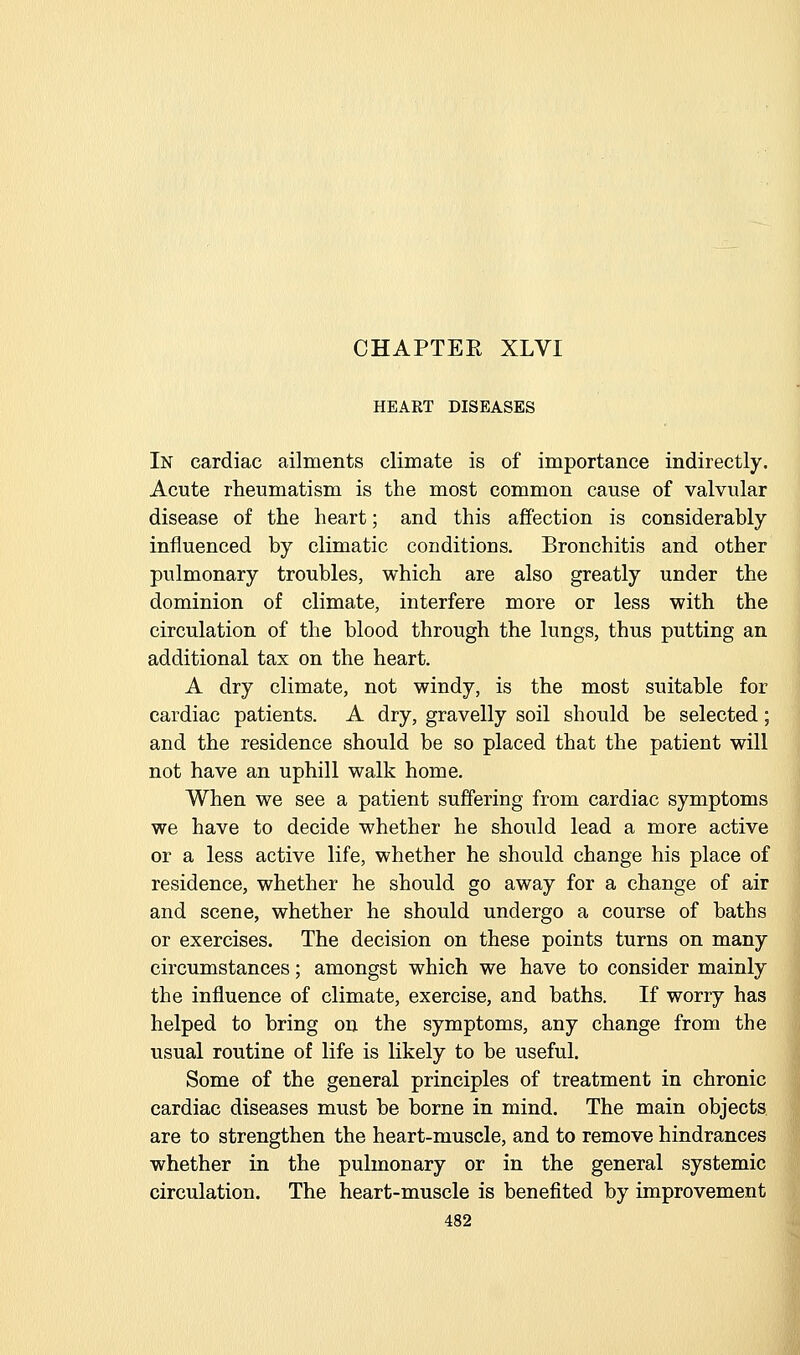 HEART DISEASES In cardiac ailments climate is of importance indirectly. Acute rheumatism is the most common cause of valvular disease of the heart; and this affection is considerably influenced by climatic conditions. Bronchitis and other pulmonary troubles, which are also greatly under the dominion of climate, interfere more or less with the circulation of the blood through the lungs, thus putting an additional tax on the heart. A dry climate, not windy, is the most suitable for cardiac patients. A dry, gravelly soil should be selected; and the residence should be so placed that the patient will not have an uphill walk home. When we see a patient suffering from cardiac symptoms we have to decide whether he should lead a more active or a less active life, whether he should change his place of residence, whether he should go away for a change of air and scene, whether he should undergo a course of baths or exercises. The decision on these points turns on many circumstances; amongst which we have to consider mainly the influence of climate, exercise, and baths. If worry has helped to bring on the symptoms, any change from the usual routine of life is likely to be useful. Some of the general principles of treatment in chronic cardiac diseases must be borne in mind. The main objects are to strengthen the heart-muscle, and to remove hindrances whether in the pulmonary or in the general systemic circulation. The heart-muscle is benefited by improvement