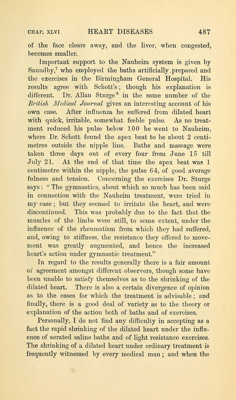 of the face clears away, and the liver, when congested, becomes smaller. Important support to the Nauheim system is given by Saundby,^ who employed the baths artificially prepared and the exercises in the Birmingham General Hospital. His results agree with Schott's; though his explanation is different. Dr. Allan Sturge^ in the same number of the British Medical Journal gives an interesting account of his own case. After influenza he suffered from dilated heart with quick, irritable, somewhat feeble pulse. As no treat- ment reduced his pulse below 100 he went to Nauheim, where Dr. Schott found the apex beat to be about 2 centi- metres outside the nipple line. Baths and massage were taken three days out of every four from June 15 till July 21. At the end of that time the apex beat was 1 centimetre within the nipple, the pulse 64, of good average fulness and tension. Concerning the exercises Dr. Sturge says:  The gymnastics, about which so much has been said in connection with the Nauheim treatment, were tried in my case; but they seemed to irritate the heart, and were discontinued. This was probably due to the fact that the muscles of the limbs were still, to some extent, under the influence of the rheumatism from which they had suffered, and, owing to stiffness, the resistance they offered to move- ment w;as greatly augmented, and hence the increased heart's action under gymnastic treatment. In regard to the results generally there is a fair amount of agreement amongst different observers, though some have been unable to satisfy themselves as to the shrinking of the dilated heart. There is also a certain divergence of opinion as to the cases for which the treatment is advisable; and finally, there is a good deal of variety as to the theory or explanation of the action both of baths and of exercises. Personally, I do not find any difficulty in accepting as a fact the rapid shrinking of the dilated heart under the influ- ence of aerated saline baths and of light resistance exercises. The shrinking of a dilated heart under ordinary treatment is frequently witnessed by every medical man; and when the