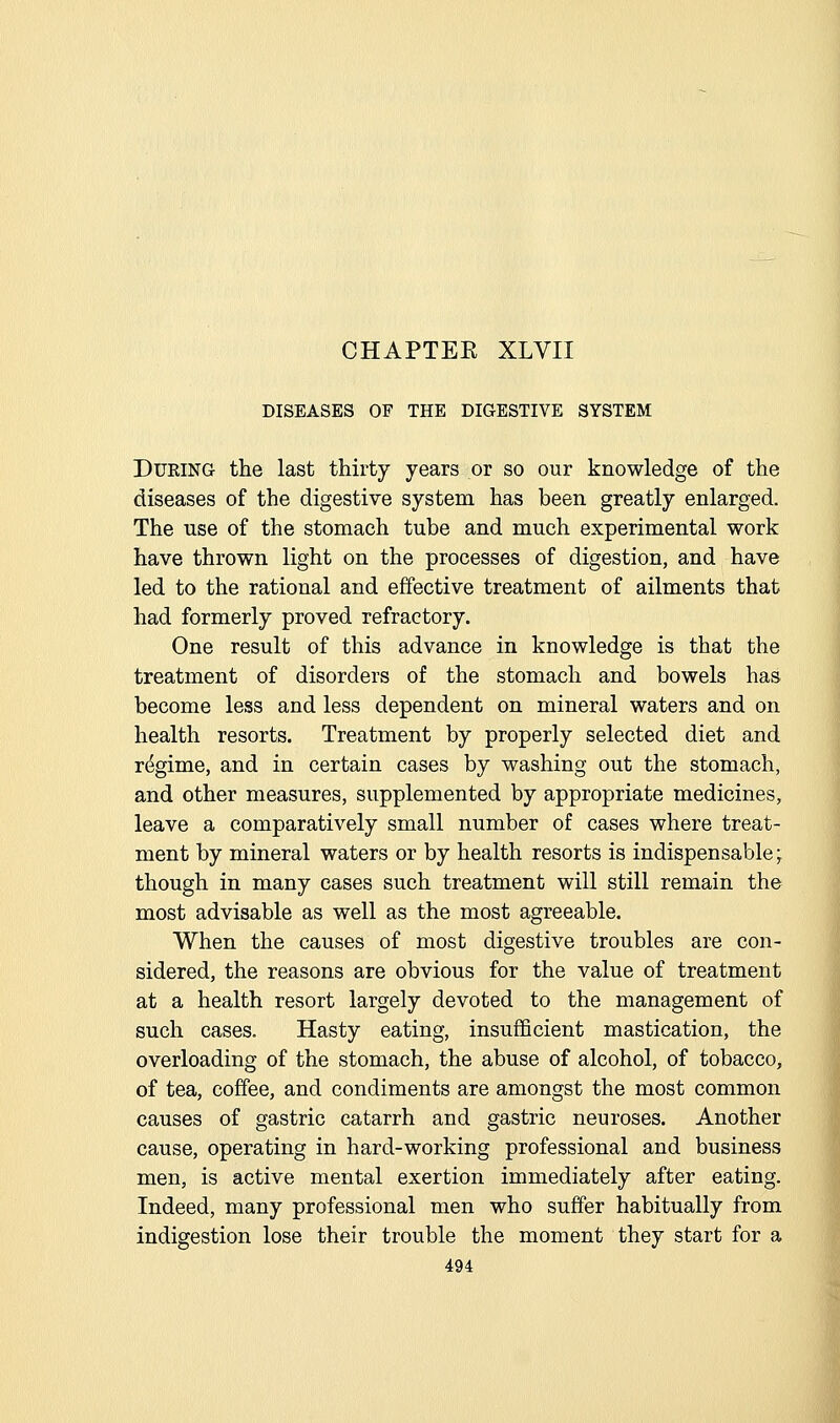 DISEASES OF THE DIGESTIVE SYSTEM During the last thirty years or so our knowledge of the diseases of the digestive system has been greatly enlarged. The use of the stomach tube and much experimental work have thrown light on the processes of digestion, and have led to the rational and effective treatment of ailments that had formerly proved refractory. One result of this advance in knowledge is that the treatment of disorders of the stomach and bowels has become less and less dependent on mineral waters and on health resorts. Treatment by properly selected diet and regime, and in certain cases by washing out the stomach, and other measures, supplemented by appropriate medicines, leave a comparatively small number of cases where treat- ment by mineral waters or by health resorts is indispensable y though in many cases such treatment will still remain the most advisable as well as the most agreeable. When the causes of most digestive troubles are con- sidered, the reasons are obvious for the value of treatment at a health resort largely devoted to the management of such cases. Hasty eating, insufficient mastication, the overloading of the stomach, the abuse of alcohol, of tobacco, of tea, coffee, and condiments are amongst the most common causes of gastric catarrh and gastric neuroses. Another cause, operating in hard-working professional and business men, is active mental exertion immediately after eating. Indeed, many professional men who suffer habitually from indigestion lose their trouble the moment they start for a