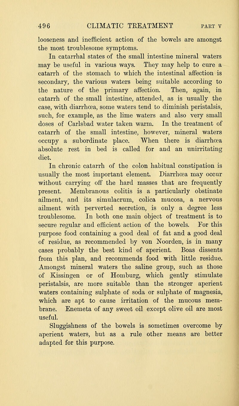 looseness and inefficient action of the bowels are amongst the most troublesome symptoms. In catarrhal states of the small intestine mineral waters may be useful in various ways. They may help to cure a catarrh of the stomach to which the intestinal affection is secondary, the various waters being suitable according to the nature of the primary affection. Then, again, in catarrh of the small intestine, attended, as is usually the case, with diarrhoea, some waters tend to diminish peristalsis, such, for example, as the lime waters and also very small doses of Carlsbad water taken warm. In the treatment of catarrh of the small intestine, however, mineral waters occupy a subordinate place. When there is diarrhoea absolute rest in bed is called for and an unirritating diet. In chronic catarrh of the colon habitual constipation is usually the most important element. Diarrhoea may occur without carrying off the hard masses that are frequently present. Membranous colitis is a particularly obstinate ailment, and its simulacrum, colica mucosa, a nervous ailment with perverted secretion, is only a degree less troublesome. In both one main object of treatment is to secure regular and efficient action of the bowels. Eor this purpose food containing a good deal of fat and a good deal of residue, as recommended by von Noorden, is in many cases probably the best kind of aperient. Boas dissents from this plan, and recommends food with little residue. Amongst mineral waters the saline group, such as those of Kissingen or of Homburg, which gently stimulate peristalsis, are more suitable than the stronger aperient waters containing sulphate of soda or sulphate of magnesia, which are apt to cause irritation of the mucous mem- brane. Enemeta of any sweet oil except olive oil are most useful. Sluggishness of the bowels is sometimes overcome by aperient waters, but as a rule other means are better adapted for this purpose.