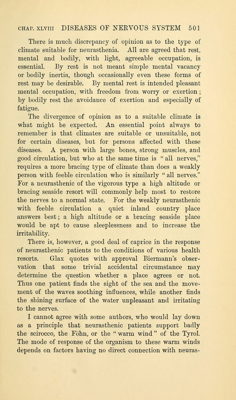 There is much discrepancy of opinion as to the type of climate suitable for neurasthenia. All are agreed that rest, mental and bodily, with light, agreeable occupation, is essential. By rest is not meant simple mental vacancy or bodily inertia, though occasionally even these forms of rest may be desirable. By mental rest is intended pleasant mental occupation, with freedom from worry or exertion; by bodily rest the avoidance of exertion and especially of fatigue. The divergence of opinion as to a suitable climate is what might be expected. An essential point always to remember is that climates are suitable or unsuitable, not for certain diseases, but for persons affected with these diseases. A person with large bones, strong muscles, and good circulation, but who at the same time is  all nerves, requires a more bracing type of climate than does a weakly person with feeble circulation who is similarly  all nerves. Eor a neurasthenic of the vigorous type a high altitude or bracing seaside resort will commonly help most to restore the nerves to a normal state. Eor the weakly neurasthenic with feeble circulation a quiet inland country place answers best; a high altitude or a bracing seaside place would be apt to cause sleeplessness and to increase the irritability. There is, however, a good deal of caprice in the response of neurasthenic patients to the conditions of various health resorts. Glax quotes with approval Biermann's obser- vation that some trivial accidental circumstance may determine the question whether a place agrees or not. Thus one patient finds the sight of the sea and the move- ment of the waves soothing influences, while another finds the shining surface of the water unpleasant and irritating to the nerves. I cannot agree with some authors, who would lay down as a principle that neurasthenic patients support badly the scirocco, the Fohn, or the  warm wind of the Tyrol. The mode of response of the organism to these warm winds depends on factors having no direct connection with neuras-