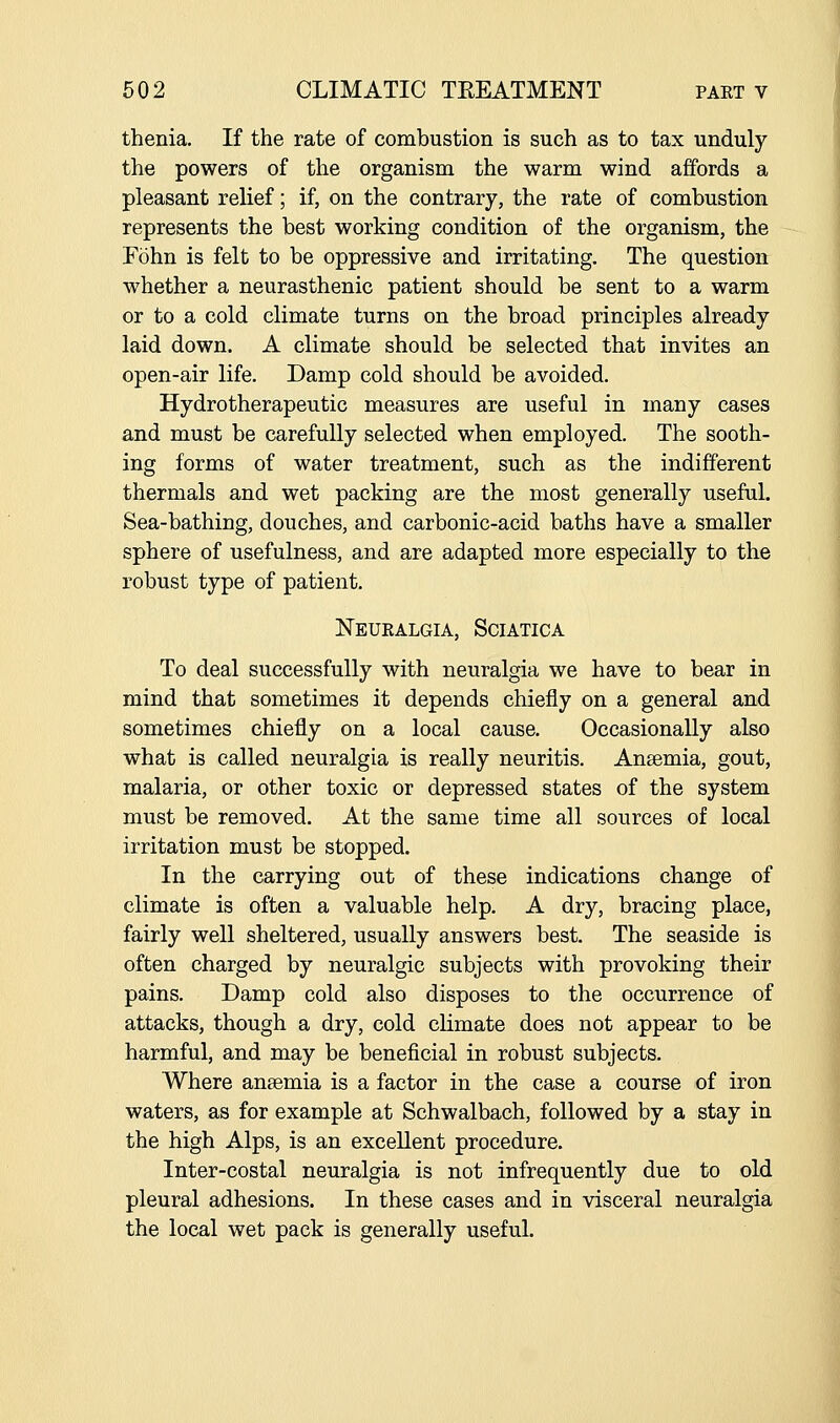 thenia. If the rate of combustion is such as to tax unduly the powers of the organism the warm wind affords a pleasant relief; if, on the contrary, the rate of combustion represents the best working condition of the organism, the Fohn is felt to be oppressive and irritating. The question whether a neurasthenic patient should be sent to a warm or to a cold climate turns on the broad principles already laid down. A climate should be selected that invites an open-air life. Damp cold should be avoided. Hydrotherapeutic measures are useful in many cases and must be carefully selected when employed. The sooth- ing forms of water treatment, such as the indifferent thermals and wet packing are the most generally useful. Sea-bathing, douches, and carbonic-acid baths have a smaller sphere of usefulness, and are adapted more especially to the robust type of patient. Neuealgia, Sciatica To deal successfully with neuralgia we have to bear in mind that sometimes it depends chiefly on a general and sometimes chiefly on a local cause. Occasionally also what is called neuralgia is really neuritis. Ansemia, gout, malaria, or other toxic or depressed states of the system must be removed. At the same time all sources of local irritation must be stopped. In the carrying out of these indications change of climate is often a valuable help. A dry, bracing place, fairly well sheltered, usually answers best. The seaside is often charged by neuralgic subjects with provoking their pains. Damp cold also disposes to the occurrence of attacks, though a dry, cold climate does not appear to be harmful, and may be beneficial in robust subjects. Where ansemia is a factor in the case a course of iron waters, as for example at Schwalbach, followed by a stay in the high Alps, is an excellent procedure. Inter-costal neuralgia is not infrequently due to old pleural adhesions. In these cases and in visceral neuralgia the local wet pack is generally useful.