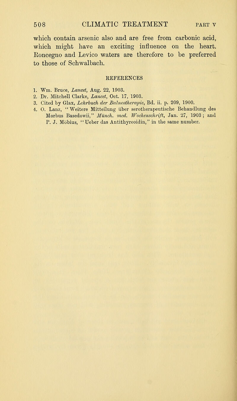 which contain arsenic also and are free from carbonic acid, which might have an exciting influence on the heart. Koncegno and Levico waters are therefore to be preferred to those of Schwalbach. REFERENCES 1. Wm. Bruce, Lancet, Aug. 22, 1903. 2. Dr. Mitchell Clarke, Lancet, Oct. 17, 1903. 3. Cited by Glax, Lehrbuch der Balneotherapie, Bd. ii. p. 209, 1900. 4. 0. Lanz,  Weitere Mitteilung iiber serotherapeutische Behandlung des Morbus Basedowii, Munch, med. Woehenschrift, Jan. 27, 1903; and P. J. Mbbius, Ueber das Antithyreoidin, in the same number.