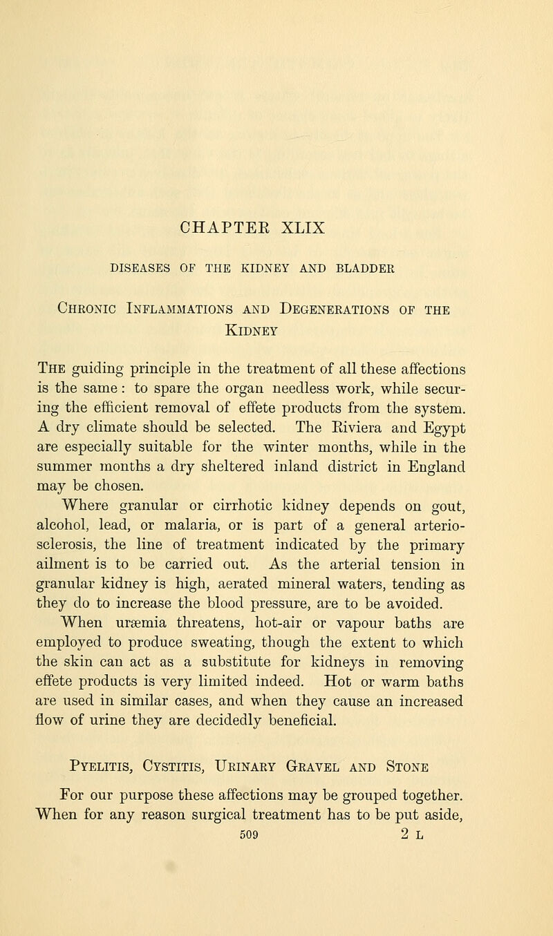 CHAPTEE XLIX diseases of the kidney and bladder Chronic Inflammations and Degenerations of the Kidney The guiding principle in the treatment of all these affections is the same: to spare the organ needless work, while secur- ing the efficient removal of effete products from the system. A dry climate should be selected. The Eiviera and Egypt are especially suitable for the winter months, while in the summer months a dry sheltered inland district in England may be chosen. Where granular or cirrhotic kidney depends on gout, alcohol, lead, or malaria, or is part of a general arterio- sclerosis, the line of treatment indicated by the primary ailment is to be carried out. As the arterial tension in granular kidney is high, aerated mineral waters, tending as they do to increase the blood pressure, are to be avoided. When uraemia threatens, hot-air or vapour baths are employed to produce sweating, though the extent to which the skin can act as a substitute for kidneys in removing effete products is very limited indeed. Hot or warm baths are used in similar cases, and when they cause an increased flow of urine they are decidedly beneficial. Pyelitis, Cystitis, Urinary Gravel and Stone For our purpose these affections may be grouped together. When for any reason surgical treatment has to be put aside,