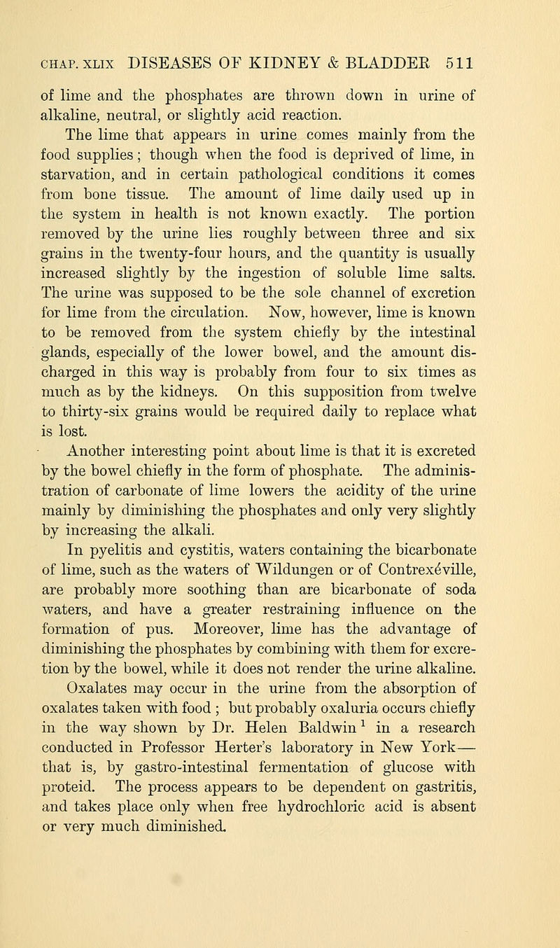 of lime and the phosphates are thrown down in urine of alkaline, neutral, or slightly acid reaction. The lime that appears in urine comes mainly from the food supplies; though when the food is deprived of lime, in starvation, and in certain pathological conditions it comes from bone tissue. The amount of lime daily used up in the system in health is not known exactly. The portion removed by the urine lies roughly between three and six grains in the twenty-four hours, and the quantity is usually increased slightly by the ingestion of soluble lime salts. The urine was supposed to be the sole channel of excretion for lime from the circulation. Now, however, lime is known to be removed from the system chiefly by the intestinal glands, especially of the lower bowel, and the amount dis- charged in this way is probably from four to six times as much as by the kidneys. On this supposition from twelve to thirty-six grains would be required daily to replace what is lost. Another interesting point about lime is that it is excreted by the bowel chiefly in the form of phosphate. The adminis- tration of carbonate of lime lowers the acidity of the urine mainly by diminishing the phosphates and only very slightly by increasing the alkali. In pyelitis and cystitis, waters containing the bicarbonate of lime, such as the waters of Wildungen or of Contrex^ville, are probably more soothing than are bicarbonate of soda waters, and have a greater restraining influence on the formation of pus. Moreover, lime has the advantage of diminishing the phosphates by combining with them for excre- tion by the bowel, while it does not render the urine alkaline. Oxalates may occur in the urine from the absorption of oxalates taken with food ; but probably oxaluria occurs chiefly in the way shown by Dr. Helen Baldwin ^ in a research conducted in Professor Herter's laboratory in New York— that is, by gastro-intestinal fermentation of glucose with proteid. The process appears to be dependent on gastritis, and takes place only when free hydrochloric acid is absent or very much diminished.