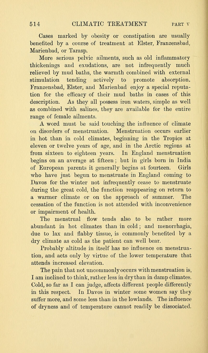Cases marked by obesity or constipation are usually benefited by a course of treatment at Elster, Eranzensbad, Marienbad, or Tarasp. More serious pelvic ailments, such as old inflammatory thickenings and exudations, are not infrequently much relieved by mud baths, the warmth combined with external stimulation tending actively to promote absorption. Eranzensbad, Elster, and Marienbad enjoy a special reputa- tion for the efficacy of their mud baths in cases of this description. As they all possess iron waters, simple as well as combined with salines, they are available for the entire range of female ailments. A word must be said touching the influence of climate on disorders of menstruation. Menstruation occurs earlier in hot than in cold climates, beginning in the Tropics at eleven or twelve years of age, and in the Arctic regions at from sixteen to eighteen years. In England menstruation begins on an average at fifteen; but in girls born in India of European parents it generally begins at fourteen. Girls who have just begun to menstruate in England coming to Davos for the winter not infrequently cease to menstruate during the great cold, the function reappearing on return to a warmer climate or on the approach of summer. The cessation of the function is not attended with inconvenience or impairment of health. The menstrual flow tends also to be rather more abundant in hot climates than in cold; and menorrhagia, due to lax and flabby tissue, is commonly benefited by a dry climate as cold as the patient can well bear. Probably altitude in itself has no influence on menstrua- tion, and acts only by virtue of the lower temperature that attends increased elevation. The pain that not uncommonly occurs with menstruation is, I am inclined to think, rather less in dry than in damp climates. Cold, so far as I can judge, affects different people differently in this respect. In Davos in winter some women say they suffer more, and some less than in the lowlands. The influence of dryness and of temperature cannot readily be dissociated.