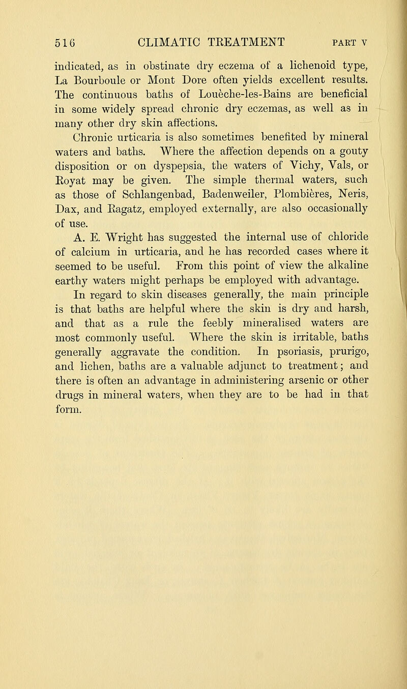 indicated, as in obstinate dry eczema of a lichenoid type, La Bourboule or Mont Dore often yields excellent results. The continuous baths of Loueche-les-Bains are beneficial in some widely spread chronic dry eczemas, as well as in many other dry skin affections. Chronic urticaria is also sometimes benefited by mineral waters and baths. Where the affection depends on a gouty disposition or on dyspepsia, the waters of Vichy, Vals, or Eoyat may be given. The simple thermal waters, such as those of Schlangenbad, Badenweiler, Plombieres, Neris, Dax, and Eagatz, employed externally, are also occasionally of use. A. E. Wright has suggested the internal use of chloride of calcium in urticaria, and he has recorded cases where it seemed to be useful. From this point of view the alkaline earthy waters might perhaps be employed with advantage. In regard to skin diseases generally, the main principle is that baths are helpful where the skin is dry and harsh, and that as a rule the feebly mineralised waters are most commonly useful. Where the skin is irritable, baths generally aggravate the condition. In psoriasis, prurigo, and lichen, baths are a valuable adjunct to treatment; and there is often an advantage in administering arsenic or other drugs in mineral waters, when they are to be had in that form.