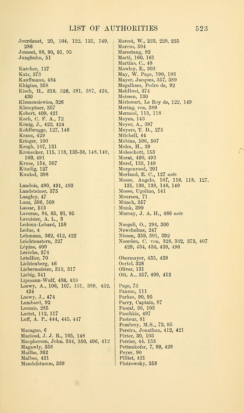 Jourdanet, 20, 104, 122, 135, 149, 286 Jousset, 88, 90, 91, 95 Junghuhn, 51 Karcher, 127 Katz, 373 KaufiFmann, 484 Khigine, 358 Kisch, H., 318, 326, 381, 387, 424, 430 Klemensiewics, 326 Klemptner, 357 Kobert, 409, 421 Koch, C. F. A., 72 Konig, J., 422, 424 Kohlbrugge, 127, 148 Kraus, 429 Krieger, 100 Krogh, 107, 131 Kronecker, 115, 118, 135-38, 148,149, 160, 491 Kmse, 154, 507 Kiindig, 127 Kunkel, 398 Landois, 490, 491, 493 Landsteiner, 375 Langley, 47 Lanz, 506, 508 Lassar, 515 Laveran, 84, 85, 91, 95 Lavoisier, A. L., 3 Ledoux-Lebard, 158 Leduc, 4 Lehmann, 362, 412, 422 Leichtenstern, 327 Lepine, 400 Lereche, 374 Letellier, 70 • Lichtenberg, 46 Liebermeister, 313, 317 Liebig, 341 Lipmann-Wulf, 436, 439 Loewy, A., 106, 107, 131, 389, 432, 434 Loewy, J., 474 Lombard, 92 Loomis, 285 Lortet, 112, 117 Luff, A. P., 444, 445, 447 Macagno, 6 Macleod, J. J. R., 105, 148 Macpherson, John, 344, 350, 406, 412 Magawly, 358 Mailhe, 362 Malbec, 421 Mandelstamm, 359 Marcet, W., 223, 229, 235 Marcus, 504 Marestaug, 92 Marti, 160, 161 Martins, C, 48 Mawley, E., 303 May, W. Page, 190, 193 Mayer, Jacques, 357, 389 Megalhaes, Pedro de, 92 Mehlbrei, 374 Meissen, 130 Mericoiirt, Le Roy de, 122, 149 Mering, von, 389 Mermod, 113, 118 Meyen, 143 Meyer, A., 397 Meyers, T. D., 275 Mitchell, 44 Mobius, 506, 507 Mohn, H., 39 Moleschott, 153 Morat, 490, 493 Morel, 133, 149 Morgenrood, 201 Morland, E. C, 127 note Mosso, Angelo, 107, 116, 118, 127, 131, 136, 138, 148, 149 Mosso, Ugolino, 141 M our sou, 71 Miinch, 357 Muuk, 399 Murray, J. A. H., 466 note Naegeli, 0., 294, 300 Newsholme, 247 Nissen, 359, 391, 392 Noorden, C. von, 328, 332, 373, 407 429, 434, 436, 439, 496 Obermayer, 435, 439 Oertel, 328 Oliver, 131 Ott, A., 357, 409, 412 Page, 73 Panum, 111 Parkes, 90, 95 Parry, Captain, 87 Pascal, 30, 103 Paschkis, 497 Pasteur, 81 Pembrey, M.S., 73, 95 Pereira, Jonathan, 412, 421 P^rier, 30, 103 Perrier, 44. 153 Pettenkofer, 7, 99, 429 Peyer, 90 Pilliet, 421 Piotrowsky, 358 r