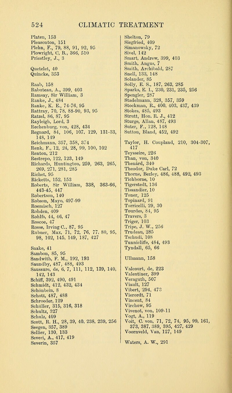 Platen, 153 Pleasonton, 151 Plehn, F., 79, 88, 91, 92, 95 Plowright, C, B., 366, 510 Priestley, J., 3 Quetelet, 40 Quincke, 353 Raab, 158 Rabnteau, A., 399, 403 Ramsay, Sir William, 3 Ranke, J., 484 Ranke, K. E., 74-76, 95 Rattray, 70, 78, 88-90, 93, 95 Ratzel, 86, 87, 95 Rayleigh, Lord, 3 Rechenburg, von, 428, 434 Regnard, 84, 106, 107, 129, 131-33, 148, 149 Reichmann, 357, 358, 374 Renk, F., 12, 24, 28, 99, 100, 102 Renton, 212 Restrepo, 122, 123, 149 Richards, Huntington, 259, 263, 265, 269, 271, 281, 285 Richet, 95 Ricketts, 152, 153 Roberts, Sir William, 338, 363-66, 443-45, 447 Robertson, 140 Robson, Mayo, 497-99 Roemisch, 127 Rohden, 409 Rohlfs, 44, 46, 47 Roscoe, 47 Rosse, Irving C, 87, 95 Rubner, Max, 71, 72, 76, 77, 80, 95, 98, 102, 145, 149, 187, 427 Saake, 41 Sambon, 85, 95 Sandwith, F. M., 192, 193 Saundby, 487, 488, 493 Saussure, de, 6, 7, 111, 112, 139, 140, 142, 143 Schiff, 392, 490, 491 Schmidt, 412, 432, 434 Schonbein, 8 Schott, 487, 488 Schroeder, 129 Schiiller, 315, 316, 318 Schultz, 327 Schulz, 409 Scott, R. H., 28, 39, 40, 238, 239, 256 Seegen, 357, 389 Sellier, 130, 133 Severi, A., 417, 419 Severin, 357 Shelton, 79 Siegfried, 409 Simanowsky, 72 Sivel, 142 Smart, Andrew, 399, 403 Smith, Angus, 7 Smith, Archibald, 287 Snell, 133, 148 Solander, 85 Solly, E. S., 187, 263, 285 Sparks, E. I., 230, 231, 235, 256 Spengler, 287 Stadelmann, 328, 357, 359 Stockman, R., 400, 403, 437, 439 Stokes, 485, 493 Strutt, Hon. R. J., 412 Sturge, Allan, 487, 493 Suter, F., 128, 148 Sutton, Bland, 452, 492 Taylor, H. Coupland, 210, 304-307, 417 Teysseire, 226 Than, von, 340 Thenard, 340 Theodor, Duke Carl, 72 Thorne, Bezley, 486, 488, 492, 493 Tichborne, 10 Tigerstedt, 136 Tissandier, 10 Toner, 125 Topinard, 91 Torricelli, 29, 30 Tourdes, 84, 95 Travers, 3 Triger, 103 Tripe, J. W., 256 Trudeau, 285 Tschudi, 108 TunnicliflFe, 484, 493 Tyndall, 65, 66 Ullmann, 158 Valcourt, de, 223 Valentiner, 399 Veraguth, 507 Viault, 127 Vibert, 294, 473 Vierordt, 71 Vincent, 84 Virchow, 95 Vivenot, von, 109-11 Vogt, A., 119 Voit, C. von, 71, 72, 74, 95, 99, 161, 373, 387, 389, 395, 427, 429 Voornveld, Van, 127, 149 Waters, A. W., 291