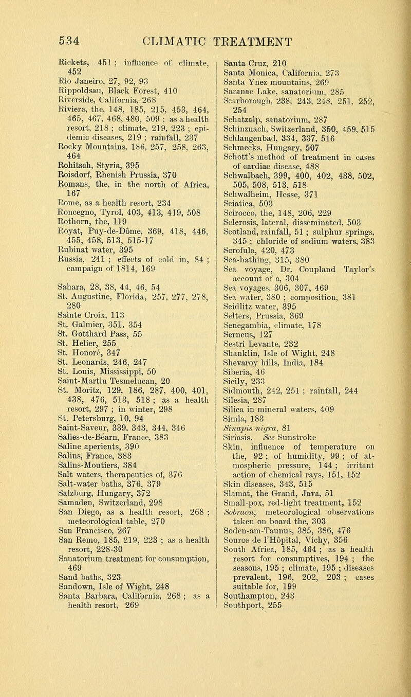 Rickets, 451 ; influence of climate, 452 Rio Janeiro, 27, 92, 93 Rippoldsan, Black Forest, 410 Riverside, California, 268 Riviera, the, 148, 185, 215, 453, 464, 465, 467, 468, 480, 509 : as a health resort, 218 ; climate, 219, 223 ; epi- demic diseases, 219 ; rainfall, 237 Rocky Mountains, 186, 257, 258, 263, 464 Rohitsch, Styria, 395 Roisdorf, Rhenish Prussia, 370 Romans, the, in the north of Africa, 167 Rome, as a health resort, 234 Roncegno, Tyrol, 403, 413, 419, 508 Rothorn, the, 119 Royat, Puy-de-D6me, 369, 418, 446, 455, 458, 513, 515-17 RuMnat water, 395 Russia, 241 ; effects of cold in, 84 ; campaign of 1814, 169 Sahara, 28, 38, 44, 46, 54 St. Augustine, Florida, 257, 277, 278, 280 Sainte Croix, 113 St. Galmier, 351, 354 St. Grotthard Pass, 55 St. Helier, 255 St. Honore, 347 St. Leonards, 246, 247 St. Louis, Mississippi, 50 Saint-Martin Tesmelucan, 20 St. Moritz, 129, 186, 287, 400, 401, 438, 476, 513, 618 ; as a health resort, 297 ; in winter, 298 St. Petersburg, 10, 94 Saint-Saveur, 339, 343, 344, 346 Salies-de-Bearn, France, 383 Saline aperients, 390 Salins, France, 383 Salins-Moutiers, 384 Salt waters, therapeutics of, 376 Salt-water Ijaths, 376, 379 Salzlmrg, Hungary, 372 Samaden, Switzerland, 298 San Diego, as a health resort, 268 ; meteorological table, 270 San Francisco, 267 San Remo, 185, 219, 223 ; as a health resort, 228-30 Sanatorium treatment for consumption, 469 Sand baths, 323 Sandown, Isle of Wight, 248 Santa Barbara, California, 268 ; as a health resort, 269 Santa Cruz, 210 Santa Monica, California, 273 Santa Ynez mountains, 269 Saranac Lake, sanatorium, 286 Scarborough, 238, 243, 248, 251, 252, 254 SchatzaliJ, sanatorium, 287 Schinznach, Switzerland, 350, 459,515 Schlangenbad, 334, 337, 516 Schmecks, Hungary, 507 Sehott's method of treatment in cases of cardiac disease, 488 Schwalbach, 399, 400, 402, 438, 502, 505, 508, 513, 518 Schwalheim, Hesse, 371 Sciatica, 503 Scirocco, the, 148, 206, 229 Sclerosis, lateral, disseminated, 503 Scotland, rainfall, 51 ; sulphur springs, 345 ; chloride of sodium waters, 383 Scrofula, 420, 473 Sea-bathing, 315, 380 Sea voyage, Dr. Coupland Taylor's account of a, 304 Sea voyages, 306, 307, 469 Sea water, 380 ; composition, 381 Seidlitz water, 395 Selters, Prussia, 369 Senegambia, climate, 178 Semens, 127 Sestri Levante, 232 Shanklin, Isle of Wight, 248 Shevaroy hills, India, 184 Siberia, 46 Sicily, 233 Sidmoiith, 242, 251 ; rainfall, 244 Silesia, 287 Silica in mineral waters, 409 Simla, 183 Sinapis nigra, 81 Siriasis. See Sunstroke Skin, influence of temperature on the, 92 ; of humidity, 99 ; of at- mospheric pressure, 144 ; iriitant action of chemical rays, 151, 152 Skin diseases, 343, 515 Slamat, the Grand, Java, 51 Small-pox, red-light treatment, 152 Sobraon, meteorological observations taken on board the, 303 Soden-am-Taunus, 385, 386, 476 Source de I'Hopital, Vichy, 356 South Africa, 186, 464 ; as a health resort for consumptives, 194 ; the seasons, 195 ; climate, 195 ; diseases prevalent, 196, 202, 203 ; cases suitable for, 199 Southampton, 243 Southport, 255