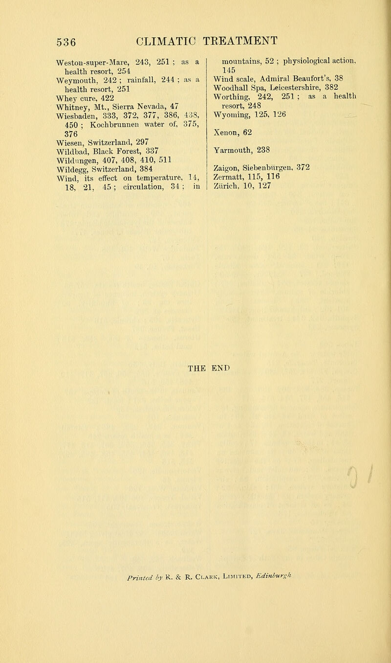 251 ; Weston-super-Mare, 24^ health resort, 254 Weymouth, 242 ; rainfall, 244 ; as a health resort, 251 Whey cure, 422 Whitney, Mt., Sierra Nevada, 47 Wiesbaden, 333, 372, 377, 386, 438, 450 ; Kochbrunnen water of, 375, 376 Wiesen, Switzerland, 297 Wildbad, Black Forest, 337 Wildungen, 407, 408, 410, 511 Wildegg, Switzerland, 384 Wind, its effect on temperature, 18, 21, 45; circulation, 34; 1-i, mountains, 52 ; physiological action, 145 Wind scale, Admiral Beaufort's, 38 Woodhall Spa, Leicestershire, 382 Worthing, 242, 251 ; as a health resort, 248 Wyoming, 125, 126 Xenon, 62 Yarmouth, 238 Zaigon, Siebenbiirgen, 372 Zermatt, 115, 116 Ziirich, 10, 127 THE END Printed h K-- & R- Clark, Limited, Edinburgh.
