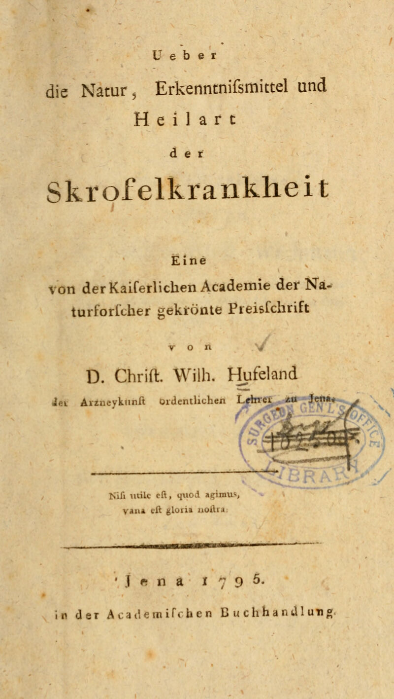 ü e b e r die Natur, Erkenntnifsmittel und H e i 1 a r c der Skrofelkrankheit Eine von derKaiferlichen Academie der Na- turforlcher gekrönte Pieisfchrift von D. Chrift. Wilh. Hufeland t«i Aiziievkunit ordentlichen L Nifi utile eft, quod a^inms, van* tit fclona iiuiii i • I • ü a 1795. in der Academifchen Buchhandlun