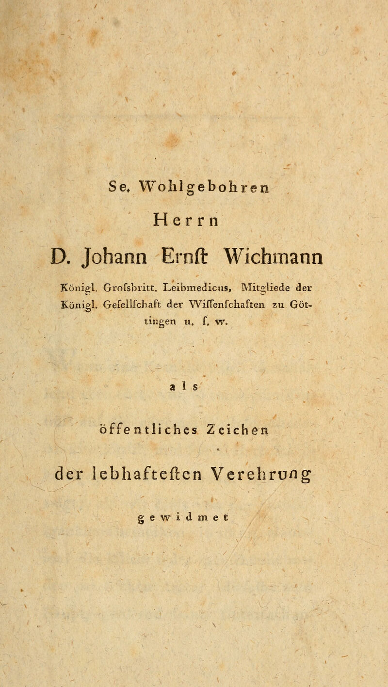 Se* Wohl gebohren Herrn D. Johann Ernft Wichmann Königl. Grofsbritt. Leibmedicus, Mit°;liede der Königl. Gefellfchaft der WilTenfchaften zu Göt- tingen u. f, w. als öffentliches Zeichen der lebhafteften Verehrung gewidmet