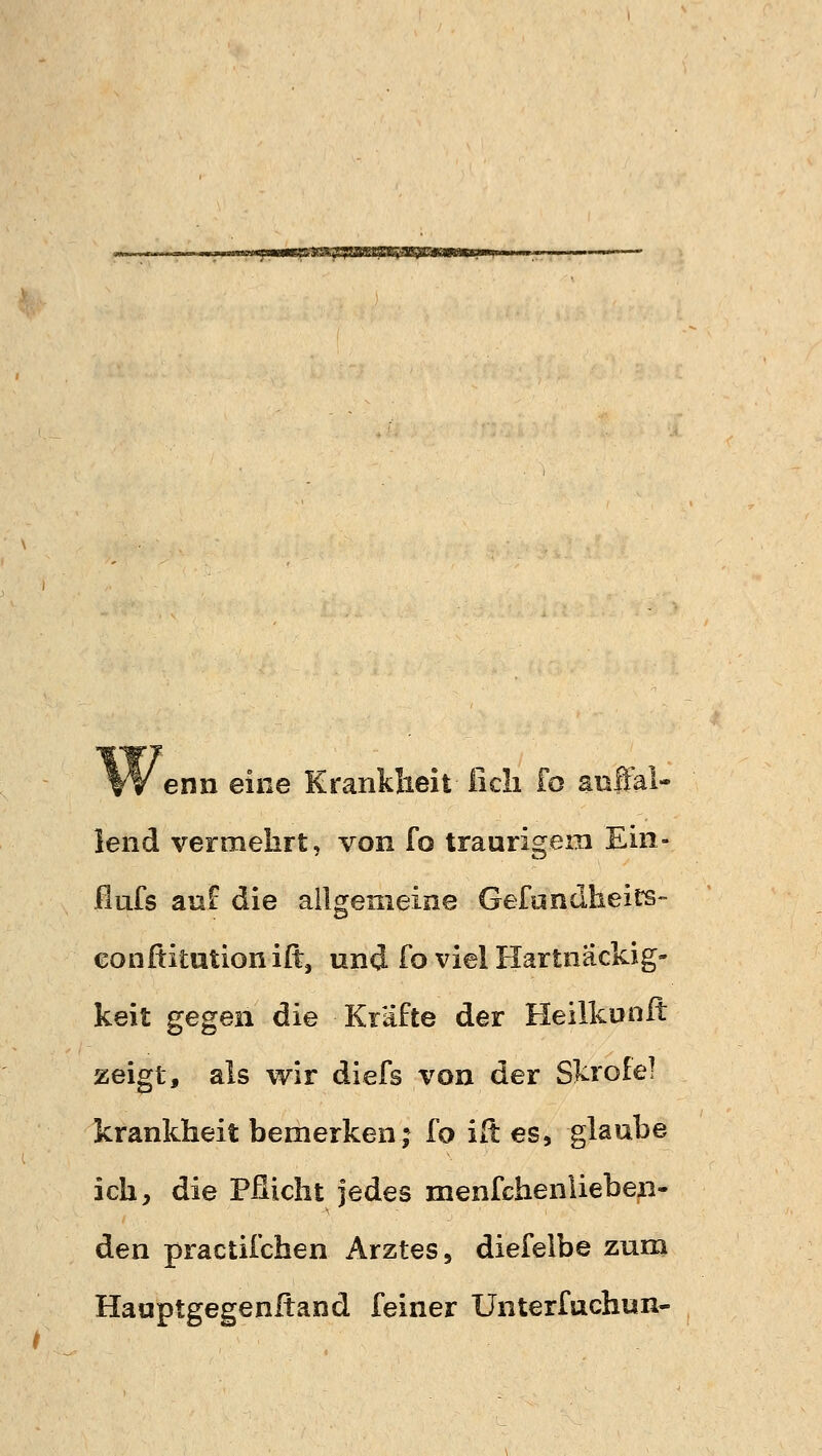 sagsa Wenn eine Krankheit ficli fo auffal- lend vermehrt, von fo traurigem Ein- flufs auf die allgemeine Gefundheits- conftitutioniß:, und fo viel Hartnäckig- keit gegen die Kräfte der Heilkunft zeigt, als wir diefs von der Skrofel krankheit bemerken; fo ift es, glaube ich, die Pflicht jedes menfchenlieben- den practifchen Arztes, diefeibe zum Hauptgegenftand feiner Unterfucfaun-