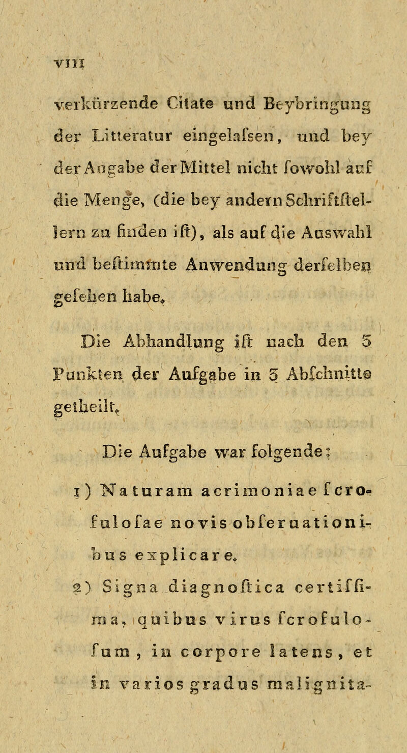 verkürzende Chat© und Beibringung der Litteratur eingelafsen, und bey der Angabe der Mittel nicht fowohl aui $ie Menge, (die bey andern Sehriftftel- lern zu Enden ifr), als auf die Auswahl und beftimmte Anwendung derfelben gefeben habe* Die Abhandlung ift nach den 5 Funkten der Aufgabe in 5 Abfchnitte getheilrt Die Aufgabe war folgende: i) Naturam acrimoaiae fero« fulofae novis obferuationi- bus explicare» 2) Signa diagnoftica certiffi- rna, quibus virus ferofulo- fum, in corpore latens, et in variosgradus mali.gnita-