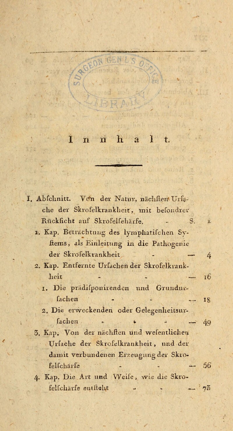 r&/ I n 11 h a 1 t. I. Abfchnitt. Von der Na luv, nächfteri' Urt- eile der Skrofelkrankheit., mit befondrer Rücklicht auf Skrofelfehäife. - & jL i. Kap. Betrachtung des lymphatifchen Sy- XtemSs als Einleitung in die Pathogenie der Skröfelkrankheit - «— 4 2. Kap. Entfernte Urfachen der Skrofelkrank- heit - - — iß 1. Die prädifponirenden und Grundm- fachen - » ,— ig 2. Die erweckenden oder Gelegenheitaur- fachen . *. s ^; 4.9 5, Kap, Von der nächften und wesentlichen. Urfache der Skrofelkrankheit, und der damit verbundenen Erzeugung der Skro- felfehärfe - « 4 56 4. Kap. Die Art und Weife, wie die Skro- felfehärfe entlieht - - —. ; 73