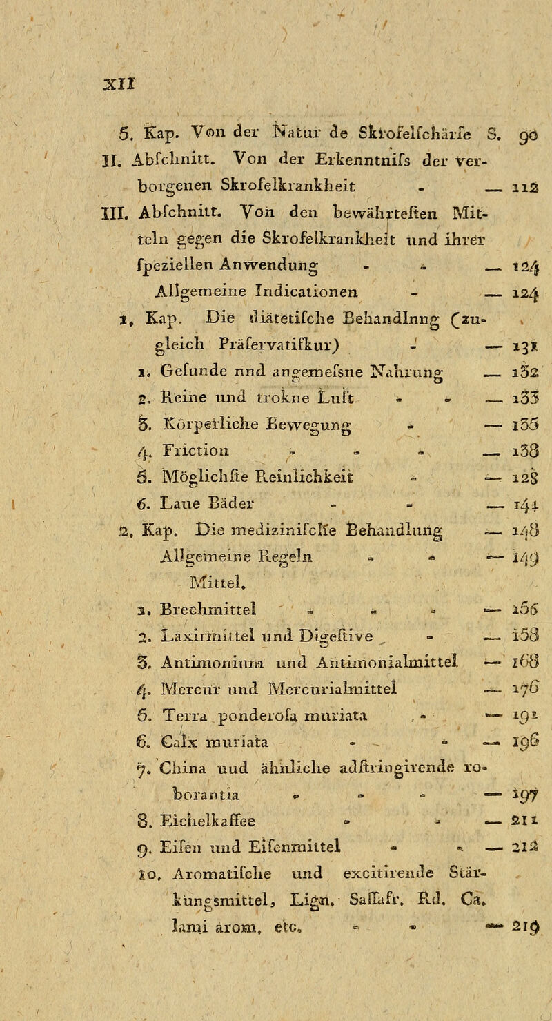 5. Kap. Von der Natur de Skiofelfchärfe S. 90 IL Abfchnitt. Von der Erkenntnifs der Ver- borgenen Skrofelkrankheit - ii£ III. Abfchnitt. Von den bewährteren Mit- teln gegen die Skrofelkrankheit und ihrer fpeziellen Anwendung - ± 124 Allgemeine Indicationen - 124 1, Kap. Die diätetifche Behandlnng £zu» gleich Präfervatifkur) - — 131 1. Gefunde nnd angemefsne Nahrung — i52 2. Reine und trokne Luft -. * — i33 15. Körperliche Bewegung <- — i55 4. Frictiöii - i58 5. Möglichfte Reinlichkeit *; ••: — 12S 6. Laue Bäder - - .— 141 2, Kap. Die medizinifcite Behandlung — a/j8 Allgemeine Regeln <*— i/jc) Mittel. 1. Brechmittel — 106 2, Laxiriniitel und Digeftive - — 158 5r Antimoniuna und Antimonialmittel — 168 4. Mercür und Mercurialmittel — ijG 5. Terra ponderofa muriata , - — igt 6. Ga'lx muriata - — ig& 7. China uud ähnliche adftringirende ro- borantia „ . - —. %gj 8. Eichelkaffee - * — ßli 9. Eifen und Eifenmiitel - ». — iti 10. Aromatifche und excitirende Stär- kungsmittel, Ligri. Saffafr, Rd. Ca. lami ärom, etc, ■=> • «*- 2i<>