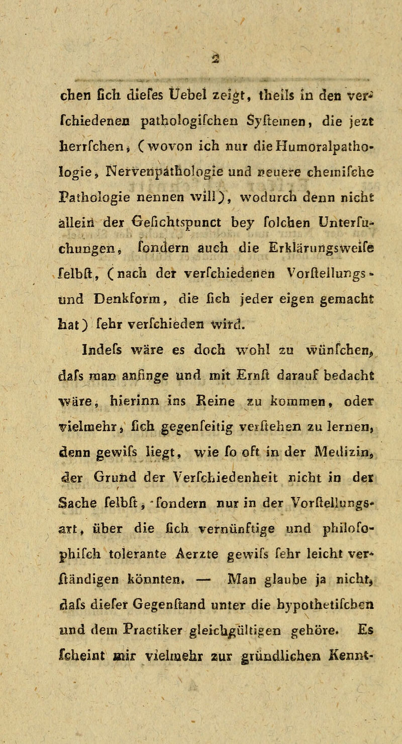 eben Geh diefes Üebei zeigt, theils in den ver* fchiedenen pathologifcheii Syftemen, die jezt herrfcherij (wovon ich nur dieHumoralpatho- Iogie, Nervenpäthologle und »euere chemifehe Pathologie nennen will), wodurch denn nicht allein der Gefichtspunct bey folchen Unterfu- chungen, fondern auch die Erklärungsweife felbft, (nach der verfchiedenen Vorfteilungs * lind Denkform, die fleh jeder eigen gemacht hat) fehr verschieden wird. Indefs wäre es doch wohl zu wünfchen> dafs man anfinge und mit Ernft darauf bedacht wäre, hierinn ins Reine zu kommen, oder vielmehr» fich gegenfeitig verftehen zulernen, denn gewifs liegt, wie fo oft in der Medizin* der Grund der Verfchiedenheit nicht in der Sache felbft, * fondern nur in der Vorüellungs* art, über die fich vernünftige und philofo- phifch tolerante Aerzte gewifs fehr leicht ver* ftändigen könnten. — Man glaube ja nicht* dafs diefer Gegenftand unter die bypothetifeben und dem Praetiker gleichgültigen gehöre. Es fcheint mir vielmehr zur gründlichen Kennt-