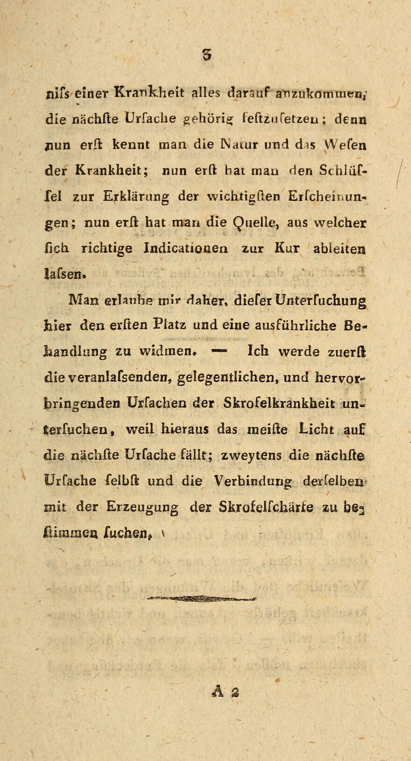 5 nifs einer Krankheit alles darauf anzukommen; die nächfte Urfache gehörig feftzufetzen; denn jiun erft kennt man die INaiur und dis VA/efen der Krankheit; nun erft bat man den Schlüf- fei zur Erklärung der wichtigßen Erfcheinun« gen; nun erft hat man die Quelle, aus welcher fich. richtige Indicatioaen zur Kur ableiten lafseii. Man erlaube mi* daher, diefer Unterfuchung hier den erften Platz und eine ausführliche Be- handlung zu widmen, — Ich werde zuerft die veranlafsenden, gelegentlichen, und hervor- bringenden Urfachen der Skrofelkrankheit un« terfuchen, weil hieraus das meifte Licht auf die nächfte Urfache fällt; zweytens die nächfte Urfache felbft und die Verbindung derfelbeo mit der Erzeugung der Skrofelfckärie zu be^ ftimmen Tuchen* \