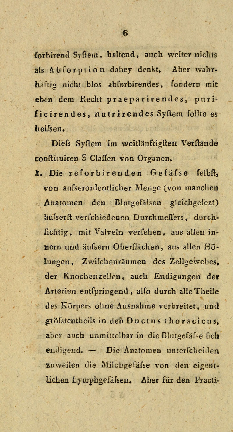 forbiTend Syftem, haltend, auch weiter nichts als Abforption dabey denkt* Aber wahr- haftig nicht blos abforbirendes, fondern mit eben dem Recht praeparirendes, puri- ficirendes, nutrirendes Syftem follte es heifsen» Diefs Syftem im weitläuftigften Verßande conftituiren 3 ClaHen von Organen» *♦ Die reforbirenden Gefafse felbft, von aufserordentlicher Menge (von manchen Anatomen den Blutgefäfsen gleiehgefezt) aufserft verfchiedenen Dnrchmeflers, durch- fichtig , mit Valveln verfehen, aus allen in- nern und äufsern Oberflächen, aus allen Hö-> lungen, Zwifchenräumen des Zellgewebes, der Knochenzellen, auch Endigungen der Arterien entfpringend, alfo durch alleTheile des Körpers ohne Ausnahme verbreitet, und gröfstentheils in den Ductus thoracicus, aber auch unmittelbar in die Blutgefäße fich endigend. — Die Anatomen unterfcheiden zuweilen die Milchgefäfse von den eigent- lichen Lymphgefäßen., Aber für den Pxacü«